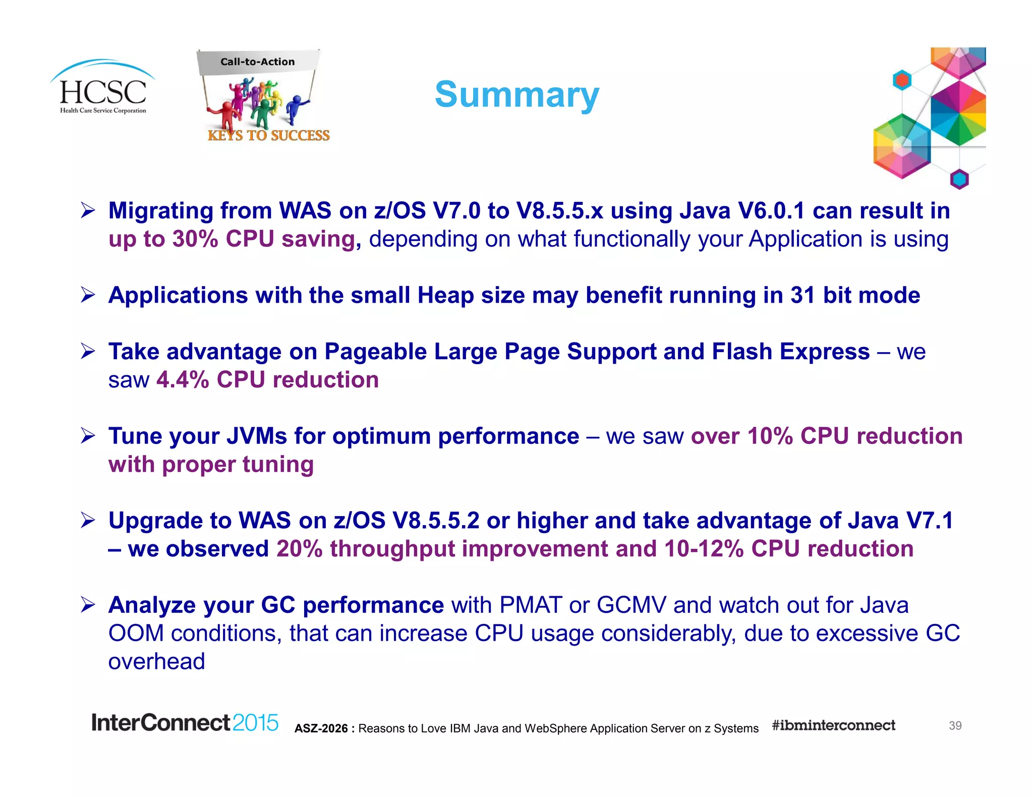 Summary
39ASZ-2026 : Reasons to Love IBM Java and WebSphere Application Server on z Systems
Migrating from WAS on z/OS V7.0 to V8.5.5.x using Java V6.0.1 can result in
up to 30% CPU saving, depending on what functionally your Application is using
Applications with the small Heap size may benefit running in 31 bit mode
Take advantage on Pageable Large Page Support and Flash Express – we
saw 4.4% CPU reduction
Tune your JVMs for optimum performance – we saw over 10% CPU reduction
with proper tuning
Upgrade to WAS on z/OS V8.5.5.2 or higher and take advantage of Java V7.1
– we observed 20% throughput improvement and 10-12% CPU reduction
Analyze your GC performance with PMAT or GCMV and watch out for Java
OOM conditions, that can increase CPU usage considerably, due to excessive GC
overhead
 