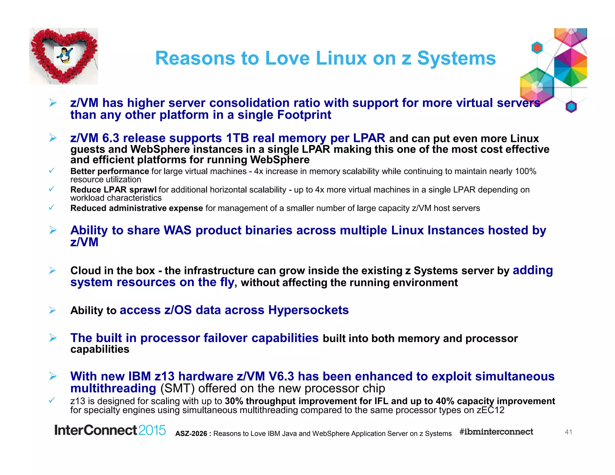 Reasons to Love Linux on z Systems
z/VM has higher server consolidation ratio with support for more virtual servers
than any other platform in a single Footprint
z/VM 6.3 release supports 1TB real memory per LPAR and can put even more Linux
guests and WebSphere instances in a single LPAR making this one of the most cost effective
and efficient platforms for running WebSphere
Better performance for large virtual machines - 4x increase in memory scalability while continuing to maintain nearly 100%
resource utilization
Reduce LPAR sprawl for additional horizontal scalability - up to 4x more virtual machines in a single LPAR depending on
workload characteristics
Reduced administrative expense for management of a smaller number of large capacity z/VM host servers
Ability to share WAS product binaries across multiple Linux Instances hosted by
z/VM
Cloud in the box - the infrastructure can grow inside the existing z Systems server by adding
system resources on the fly, without affecting the running environment
Ability to access z/OS data across Hypersockets
The built in processor failover capabilities built into both memory and processor
capabilities
With new IBM z13 hardware z/VM V6.3 has been enhanced to exploit simultaneous
multithreading (SMT) offered on the new processor chip
z13 is designed for scaling with up to 30% throughput improvement for IFL and up to 40% capacity improvement
for specialty engines using simultaneous multithreading compared to the same processor types on zEC12
41ASZ-2026 : Reasons to Love IBM Java and WebSphere Application Server on z Systems
 