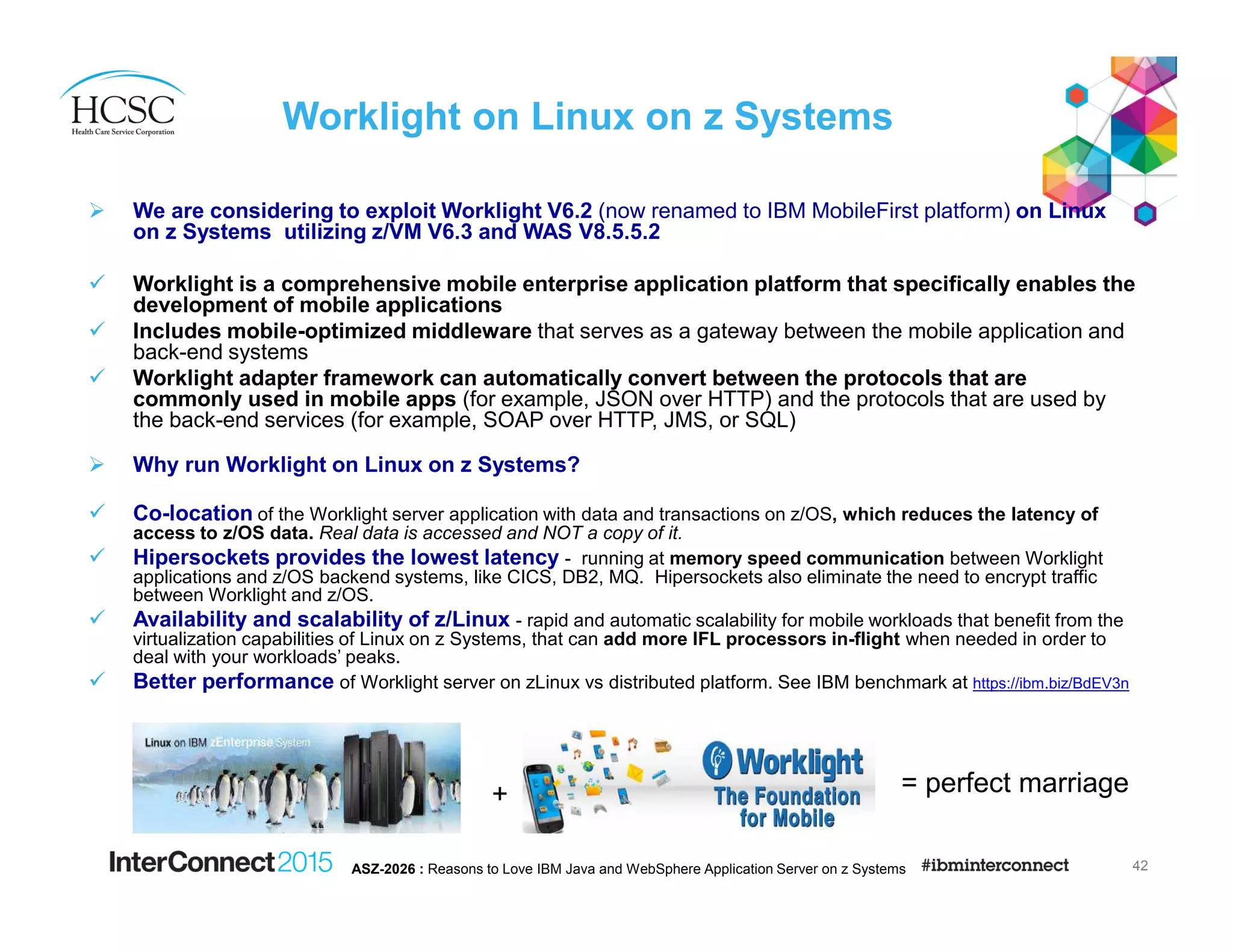 Worklight on Linux on z Systems
We are considering to exploit Worklight V6.2 (now renamed to IBM MobileFirst platform) on Linux
on z Systems utilizing z/VM V6.3 and WAS V8.5.5.2
Worklight is a comprehensive mobile enterprise application platform that specifically enables the
development of mobile applications
Includes mobile-optimized middleware that serves as a gateway between the mobile application and
back-end systems
Worklight adapter framework can automatically convert between the protocols that are
commonly used in mobile apps (for example, JSON over HTTP) and the protocols that are used by
the back-end services (for example, SOAP over HTTP, JMS, or SQL)
Why run Worklight on Linux on z Systems?
Co-location of the Worklight server application with data and transactions on z/OS, which reduces the latency of
access to z/OS data. Real data is accessed and NOT a copy of it.
Hipersockets provides the lowest latency - running at memory speed communication between Worklight
applications and z/OS backend systems, like CICS, DB2, MQ. Hipersockets also eliminate the need to encrypt traffic
between Worklight and z/OS.
Availability and scalability of z/Linux - rapid and automatic scalability for mobile workloads that benefit from the
virtualization capabilities of Linux on z Systems, that can add more IFL processors in-flight when needed in order to
deal with your workloads’ peaks.
Better performance of Worklight server on zLinux vs distributed platform. See IBM benchmark at https://ibm.biz/BdEV3n
42ASZ-2026 : Reasons to Love IBM Java and WebSphere Application Server on z Systems
+ = perfect marriage
 
