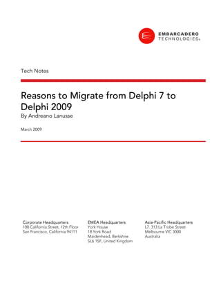 Tech Notes



Reasons to Migrate from Delphi 7 to
Delphi 2009
By Andreano Lanusse

March 2009




Corporate Headquarters              EMEA Headquarters         Asia-Pacific Headquarters
100 California Street, 12th Floor   York House                L7. 313 La Trobe Street
San Francisco, California 94111     18 York Road              Melbourne VIC 3000
                                    Maidenhead, Berkshire     Australia
                                    SL6 1SF, United Kingdom
 