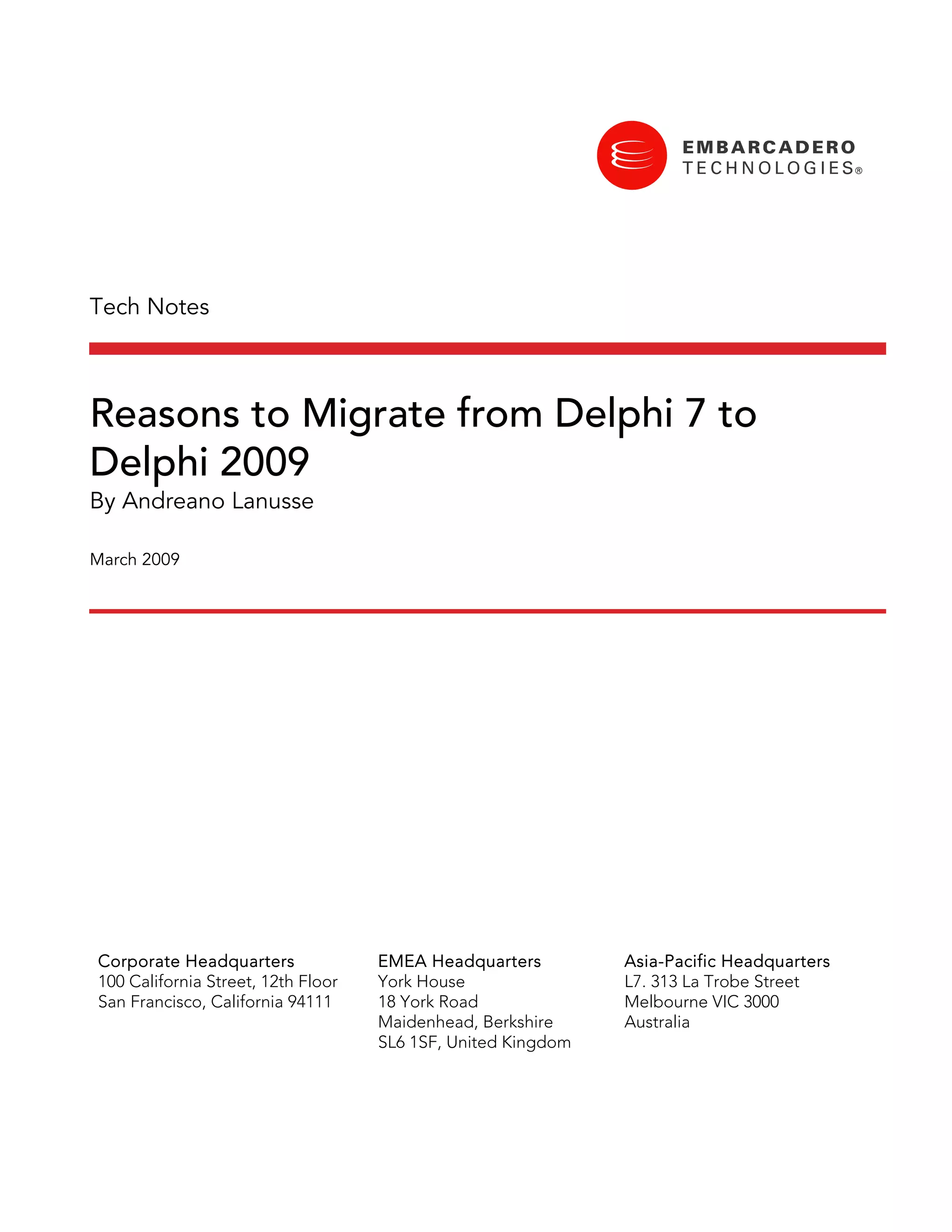 Tech Notes



Reasons to Migrate from Delphi 7 to
Delphi 2009
By Andreano Lanusse

March 2009




Corporate Headquarters              EMEA Headquarters         Asia-Pacific Headquarters
100 California Street, 12th Floor   York House                L7. 313 La Trobe Street
San Francisco, California 94111     18 York Road              Melbourne VIC 3000
                                    Maidenhead, Berkshire     Australia
                                    SL6 1SF, United Kingdom
 