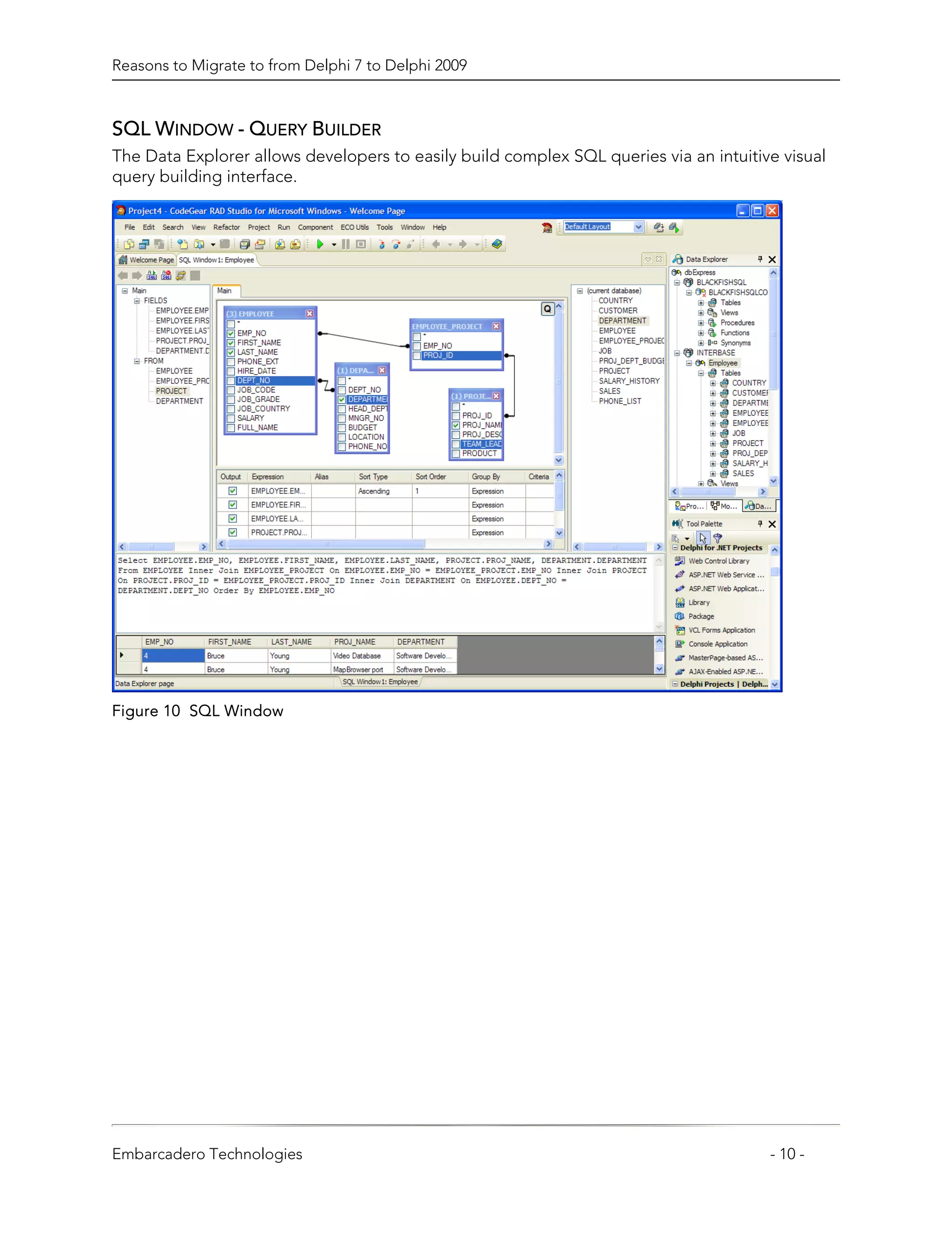 Reasons to Migrate to from Delphi 7 to Delphi 2009



SQL WINDOW - QUERY BUILDER
The Data Explorer allows developers to easily build complex SQL queries via an intuitive visual
query building interface.




Figure 10 SQL Window




Embarcadero Technologies                                                               - 10 -
 