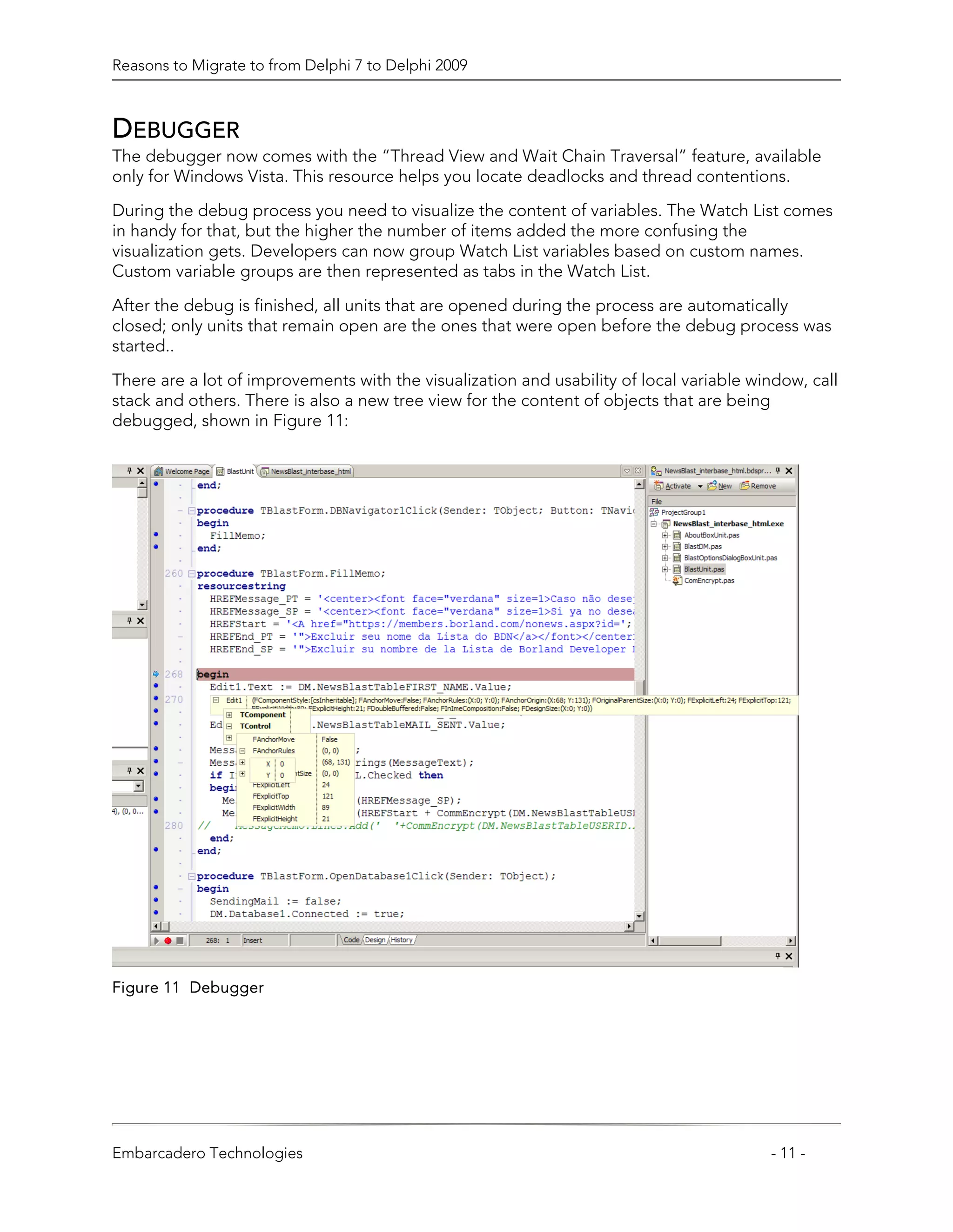 Reasons to Migrate to from Delphi 7 to Delphi 2009



DEBUGGER
The debugger now comes with the “Thread View and Wait Chain Traversal” feature, available
only for Windows Vista. This resource helps you locate deadlocks and thread contentions.

During the debug process you need to visualize the content of variables. The Watch List comes
in handy for that, but the higher the number of items added the more confusing the
visualization gets. Developers can now group Watch List variables based on custom names.
Custom variable groups are then represented as tabs in the Watch List.

After the debug is finished, all units that are opened during the process are automatically
closed; only units that remain open are the ones that were open before the debug process was
started..

There are a lot of improvements with the visualization and usability of local variable window, call
stack and others. There is also a new tree view for the content of objects that are being
debugged, shown in Figure 11:




Figure 11 Debugger




Embarcadero Technologies                                                                 - 11 -
 