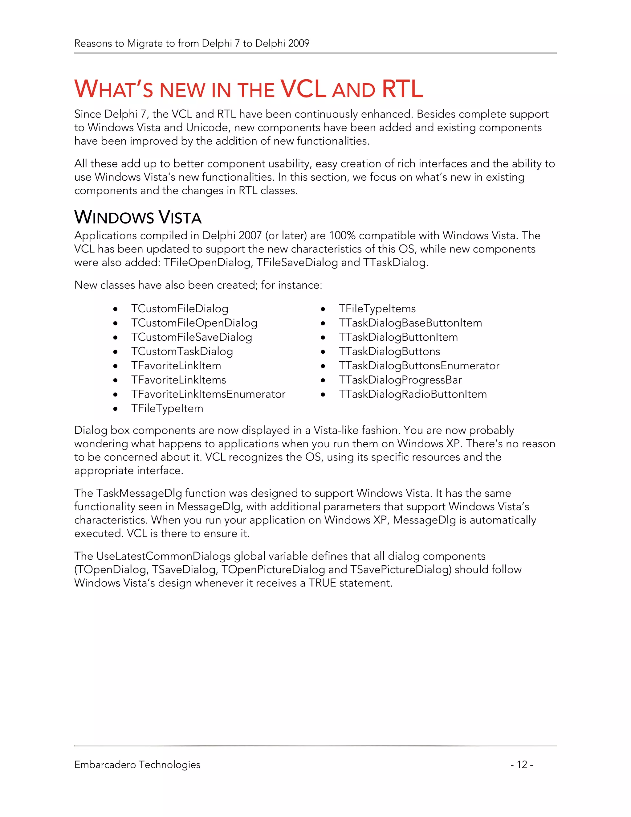 Reasons to Migrate to from Delphi 7 to Delphi 2009



WHAT’S NEW IN THE VCL AND RTL
Since Delphi 7, the VCL and RTL have been continuously enhanced. Besides complete support
to Windows Vista and Unicode, new components have been added and existing components
have been improved by the addition of new functionalities.
All these add up to better component usability, easy creation of rich interfaces and the ability to
use Windows Vista's new functionalities. In this section, we focus on what’s new in existing
components and the changes in RTL classes.

WINDOWS VISTA
Applications compiled in Delphi 2007 (or later) are 100% compatible with Windows Vista. The
VCL has been updated to support the new characteristics of this OS, while new components
were also added: TFileOpenDialog, TFileSaveDialog and TTaskDialog.
New classes have also been created; for instance:

        •   TCustomFileDialog                        •   TFileTypeItems
        •   TCustomFileOpenDialog                    •   TTaskDialogBaseButtonItem
        •   TCustomFileSaveDialog                    •   TTaskDialogButtonItem
        •   TCustomTaskDialog                        •   TTaskDialogButtons
        •   TFavoriteLinkItem                        •   TTaskDialogButtonsEnumerator
        •   TFavoriteLinkItems                       •   TTaskDialogProgressBar
        •   TFavoriteLinkItemsEnumerator             •   TTaskDialogRadioButtonItem
        •   TFileTypeItem
Dialog box components are now displayed in a Vista-like fashion. You are now probably
wondering what happens to applications when you run them on Windows XP. There’s no reason
to be concerned about it. VCL recognizes the OS, using its specific resources and the
appropriate interface.

The TaskMessageDlg function was designed to support Windows Vista. It has the same
functionality seen in MessageDlg, with additional parameters that support Windows Vista’s
characteristics. When you run your application on Windows XP, MessageDlg is automatically
executed. VCL is there to ensure it.

The UseLatestCommonDialogs global variable defines that all dialog components
(TOpenDialog, TSaveDialog, TOpenPictureDialog and TSavePictureDialog) should follow
Windows Vista’s design whenever it receives a TRUE statement.




Embarcadero Technologies                                                                 - 12 -
 