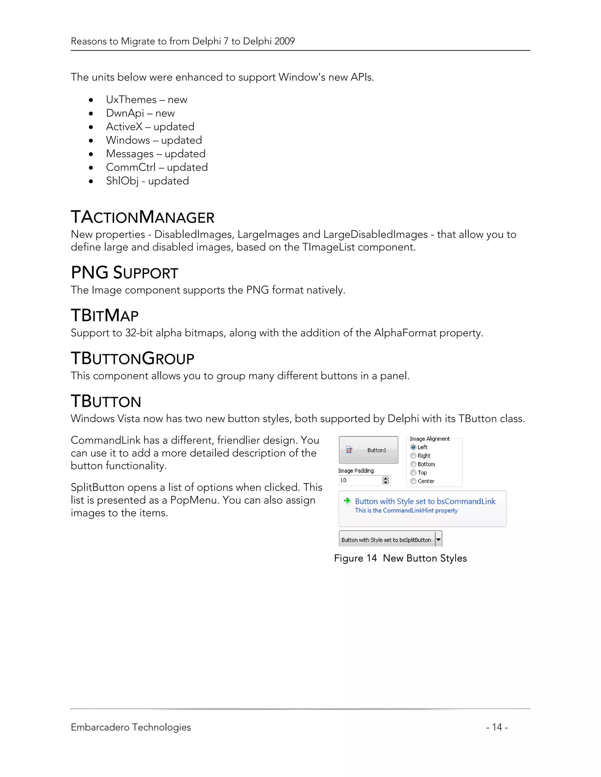 Reasons to Migrate to from Delphi 7 to Delphi 2009


The units below were enhanced to support Window’s new APIs.

   •   UxThemes – new
   •   DwnApi – new
   •   ActiveX – updated
   •   Windows – updated
   •   Messages – updated
   •   CommCtrl – updated
   •   ShlObj - updated


TACTIONMANAGER
New properties - DisabledImages, LargeImages and LargeDisabledImages - that allow you to
define large and disabled images, based on the TImageList component.

PNG SUPPORT
The Image component supports the PNG format natively.

TBITMAP
Support to 32-bit alpha bitmaps, along with the addition of the AlphaFormat property.

TBUTTONGROUP
This component allows you to group many different buttons in a panel.

TBUTTON
Windows Vista now has two new button styles, both supported by Delphi with its TButton class.

CommandLink has a different, friendlier design. You
can use it to add a more detailed description of the
button functionality.

SplitButton opens a list of options when clicked. This
list is presented as a PopMenu. You can also assign
images to the items.



                                                         Figure 14 New Button Styles




Embarcadero Technologies                                                                - 14 -
 