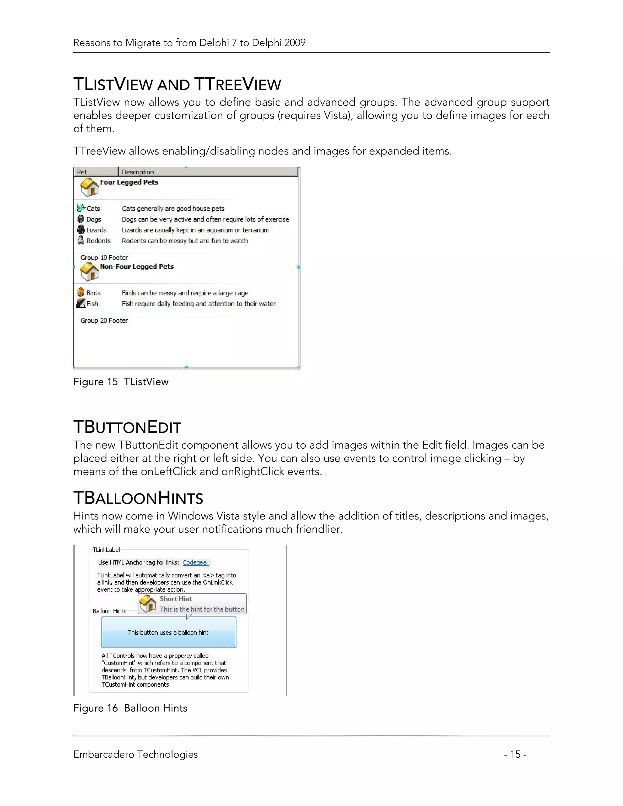 Reasons to Migrate to from Delphi 7 to Delphi 2009



TLISTVIEW AND TTREEVIEW
TListView now allows you to define basic and advanced groups. The advanced group support
enables deeper customization of groups (requires Vista), allowing you to define images for each
of them.

TTreeView allows enabling/disabling nodes and images for expanded items.




Figure 15 TListView



TBUTTONEDIT
The new TButtonEdit component allows you to add images within the Edit field. Images can be
placed either at the right or left side. You can also use events to control image clicking – by
means of the onLeftClick and onRightClick events.

TBALLOONHINTS
Hints now come in Windows Vista style and allow the addition of titles, descriptions and images,
which will make your user notifications much friendlier.




Figure 16 Balloon Hints



Embarcadero Technologies                                                              - 15 -
 