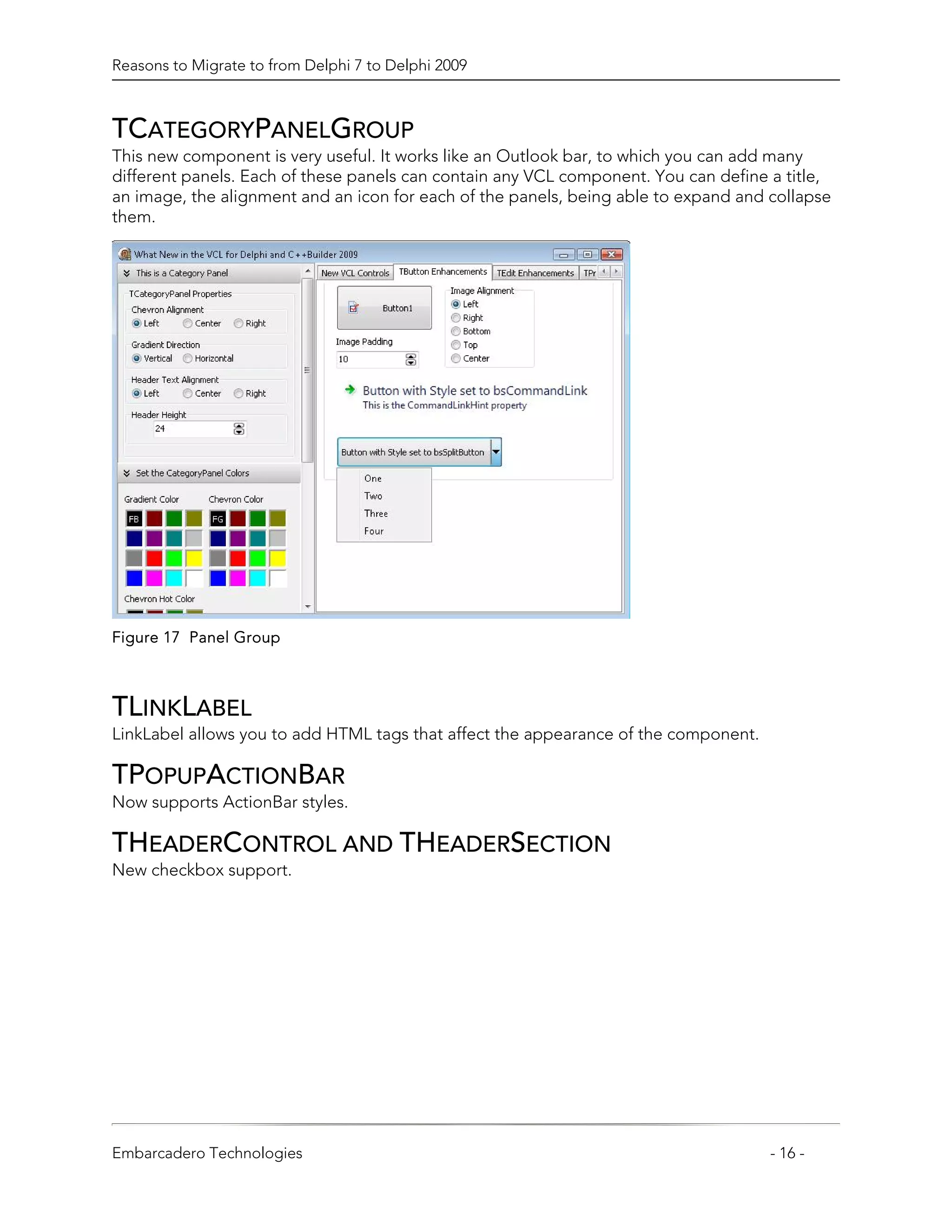 Reasons to Migrate to from Delphi 7 to Delphi 2009



TCATEGORYPANELGROUP
This new component is very useful. It works like an Outlook bar, to which you can add many
different panels. Each of these panels can contain any VCL component. You can define a title,
an image, the alignment and an icon for each of the panels, being able to expand and collapse
them.




Figure 17 Panel Group



TLINKLABEL
LinkLabel allows you to add HTML tags that affect the appearance of the component.

TPOPUPACTIONBAR
Now supports ActionBar styles.

THEADERCONTROL AND THEADERSECTION
New checkbox support.




Embarcadero Technologies                                                             - 16 -
 