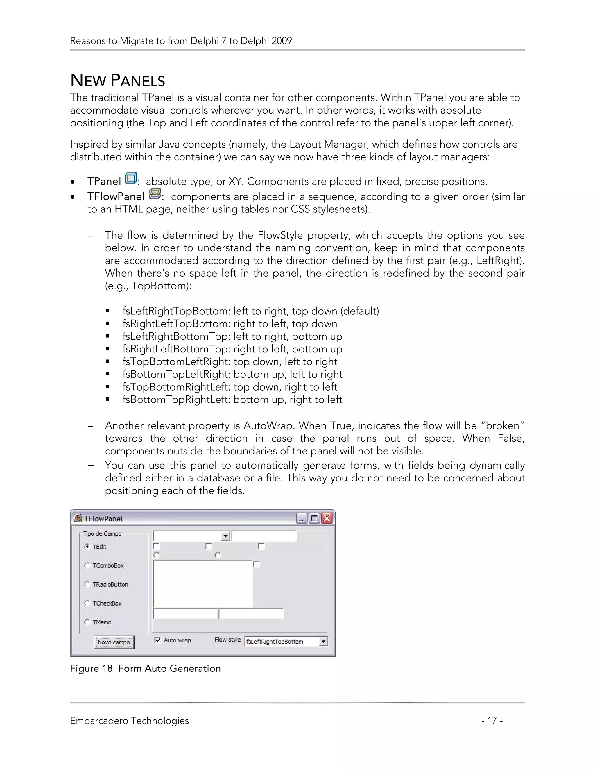 Reasons to Migrate to from Delphi 7 to Delphi 2009



NEW PANELS
The traditional TPanel is a visual container for other components. Within TPanel you are able to
accommodate visual controls wherever you want. In other words, it works with absolute
positioning (the Top and Left coordinates of the control refer to the panel’s upper left corner).

Inspired by similar Java concepts (namely, the Layout Manager, which defines how controls are
distributed within the container) we can say we now have three kinds of layout managers:

•   TPanel   : absolute type, or XY. Components are placed in fixed, precise positions.
•   TFlowPanel    : components are placed in a sequence, according to a given order (similar
    to an HTML page, neither using tables nor CSS stylesheets).

    −   The flow is determined by the FlowStyle property, which accepts the options you see
        below. In order to understand the naming convention, keep in mind that components
        are accommodated according to the direction defined by the first pair (e.g., LeftRight).
        When there’s no space left in the panel, the direction is redefined by the second pair
        (e.g., TopBottom):

           fsLeftRightTopBottom: left to right, top down (default)
           fsRightLeftTopBottom: right to left, top down
           fsLeftRightBottomTop: left to right, bottom up
           fsRightLeftBottomTop: right to left, bottom up
           fsTopBottomLeftRight: top down, left to right
           fsBottomTopLeftRight: bottom up, left to right
           fsTopBottomRightLeft: top down, right to left
           fsBottomTopRightLeft: bottom up, right to left

    −   Another relevant property is AutoWrap. When True, indicates the flow will be “broken”
        towards the other direction in case the panel runs out of space. When False,
        components outside the boundaries of the panel will not be visible.
    −   You can use this panel to automatically generate forms, with fields being dynamically
        defined either in a database or a file. This way you do not need to be concerned about
        positioning each of the fields.




Figure 18 Form Auto Generation




Embarcadero Technologies                                                                - 17 -
 