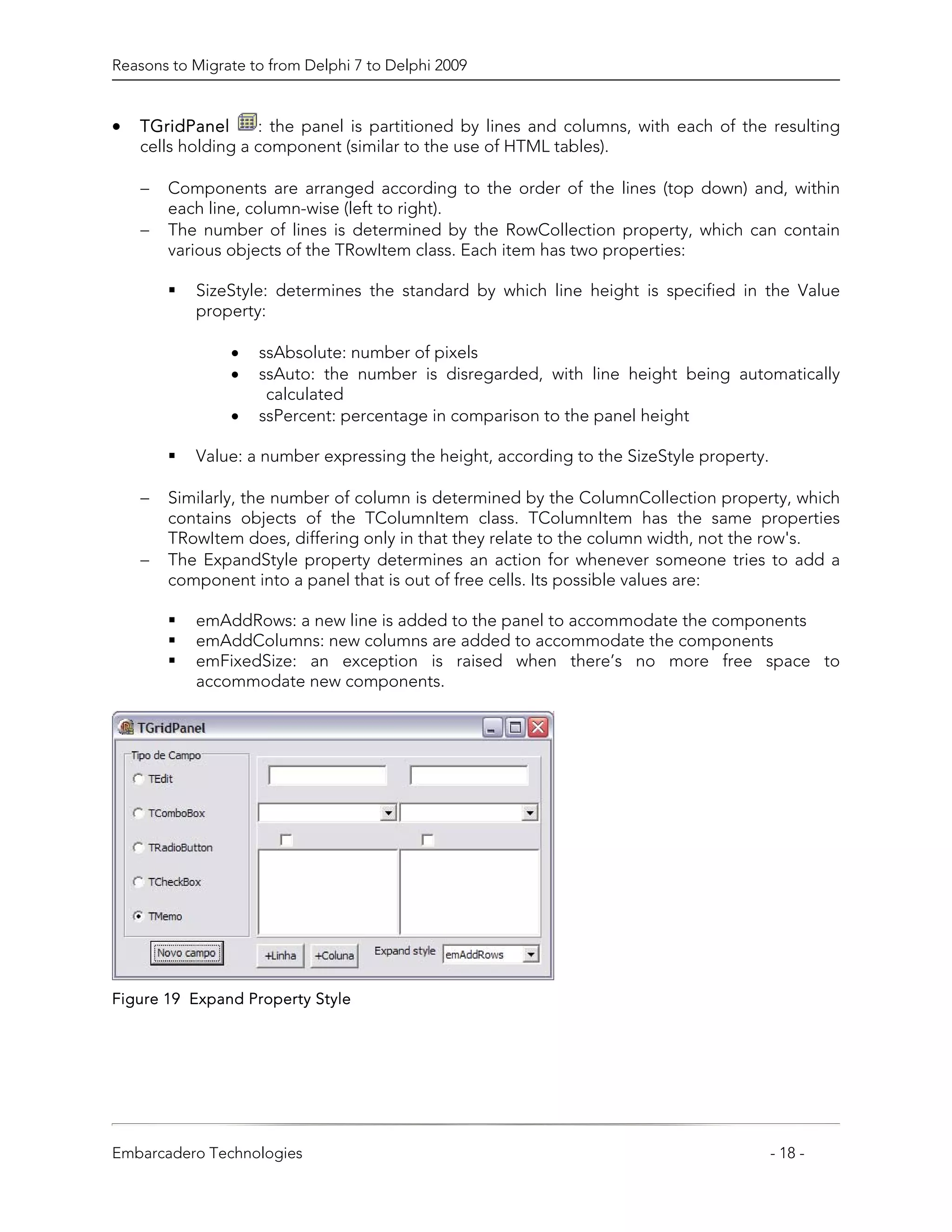Reasons to Migrate to from Delphi 7 to Delphi 2009


•   TGridPanel      : the panel is partitioned by lines and columns, with each of the resulting
    cells holding a component (similar to the use of HTML tables).

    −   Components are arranged according to the order of the lines (top down) and, within
        each line, column-wise (left to right).
    −   The number of lines is determined by the RowCollection property, which can contain
        various objects of the TRowItem class. Each item has two properties:

           SizeStyle: determines the standard by which line height is specified in the Value
           property:

                •   ssAbsolute: number of pixels
                •   ssAuto: the number is disregarded, with line height being automatically
                     calculated
                •   ssPercent: percentage in comparison to the panel height

           Value: a number expressing the height, according to the SizeStyle property.

    −   Similarly, the number of column is determined by the ColumnCollection property, which
        contains objects of the TColumnItem class. TColumnItem has the same properties
        TRowItem does, differing only in that they relate to the column width, not the row's.
    −   The ExpandStyle property determines an action for whenever someone tries to add a
        component into a panel that is out of free cells. Its possible values are:

           emAddRows: a new line is added to the panel to accommodate the components
           emAddColumns: new columns are added to accommodate the components
           emFixedSize: an exception is raised when there’s no more free space to
           accommodate new components.




Figure 19 Expand Property Style




Embarcadero Technologies                                                                 - 18 -
 
