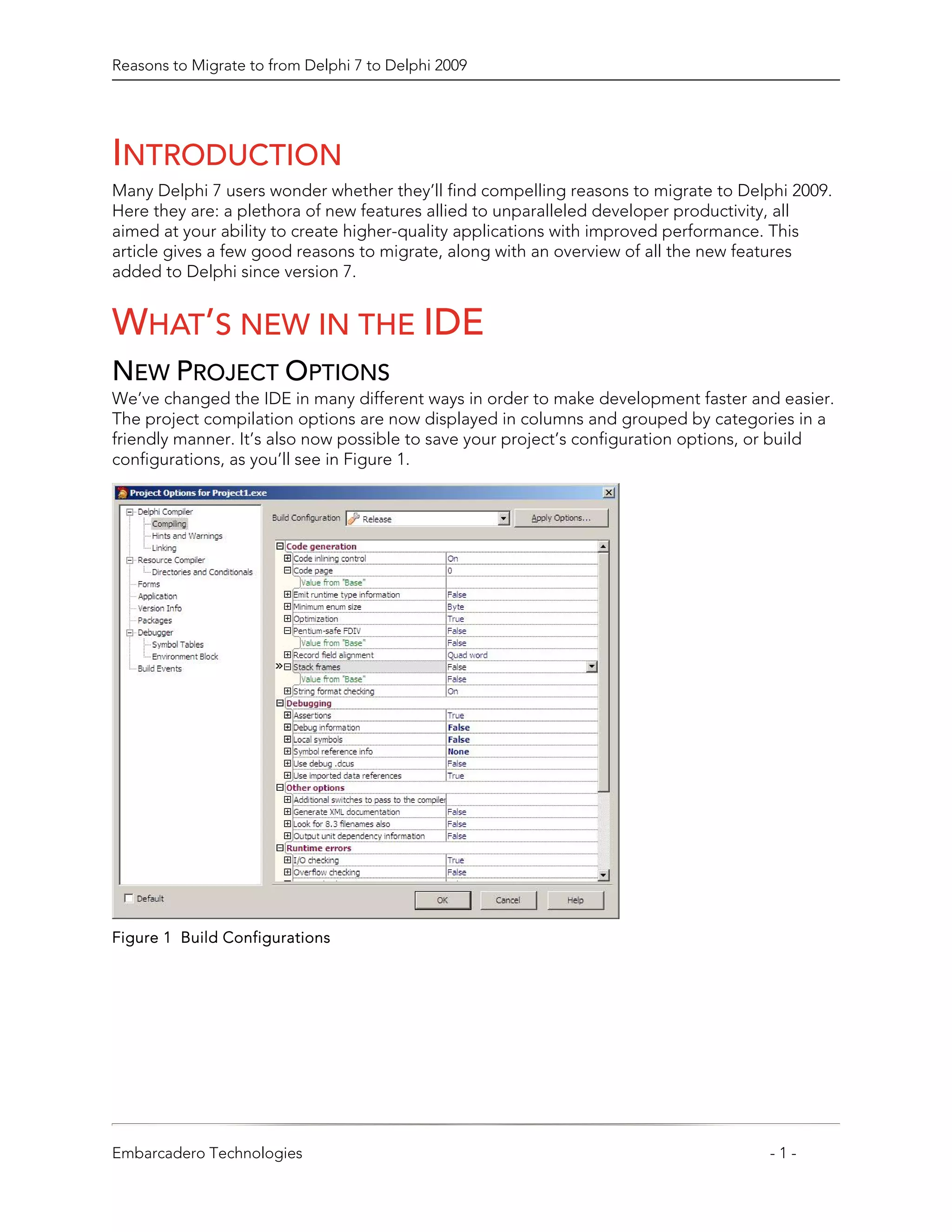 Reasons to Migrate to from Delphi 7 to Delphi 2009




INTRODUCTION
Many Delphi 7 users wonder whether they’ll find compelling reasons to migrate to Delphi 2009.
Here they are: a plethora of new features allied to unparalleled developer productivity, all
aimed at your ability to create higher-quality applications with improved performance. This
article gives a few good reasons to migrate, along with an overview of all the new features
added to Delphi since version 7.


WHAT’S NEW IN THE IDE
NEW PROJECT OPTIONS
We’ve changed the IDE in many different ways in order to make development faster and easier.
The project compilation options are now displayed in columns and grouped by categories in a
friendly manner. It’s also now possible to save your project’s configuration options, or build
configurations, as you’ll see in Figure 1.




Figure 1 Build Configurations




Embarcadero Technologies                                                             -1-
 