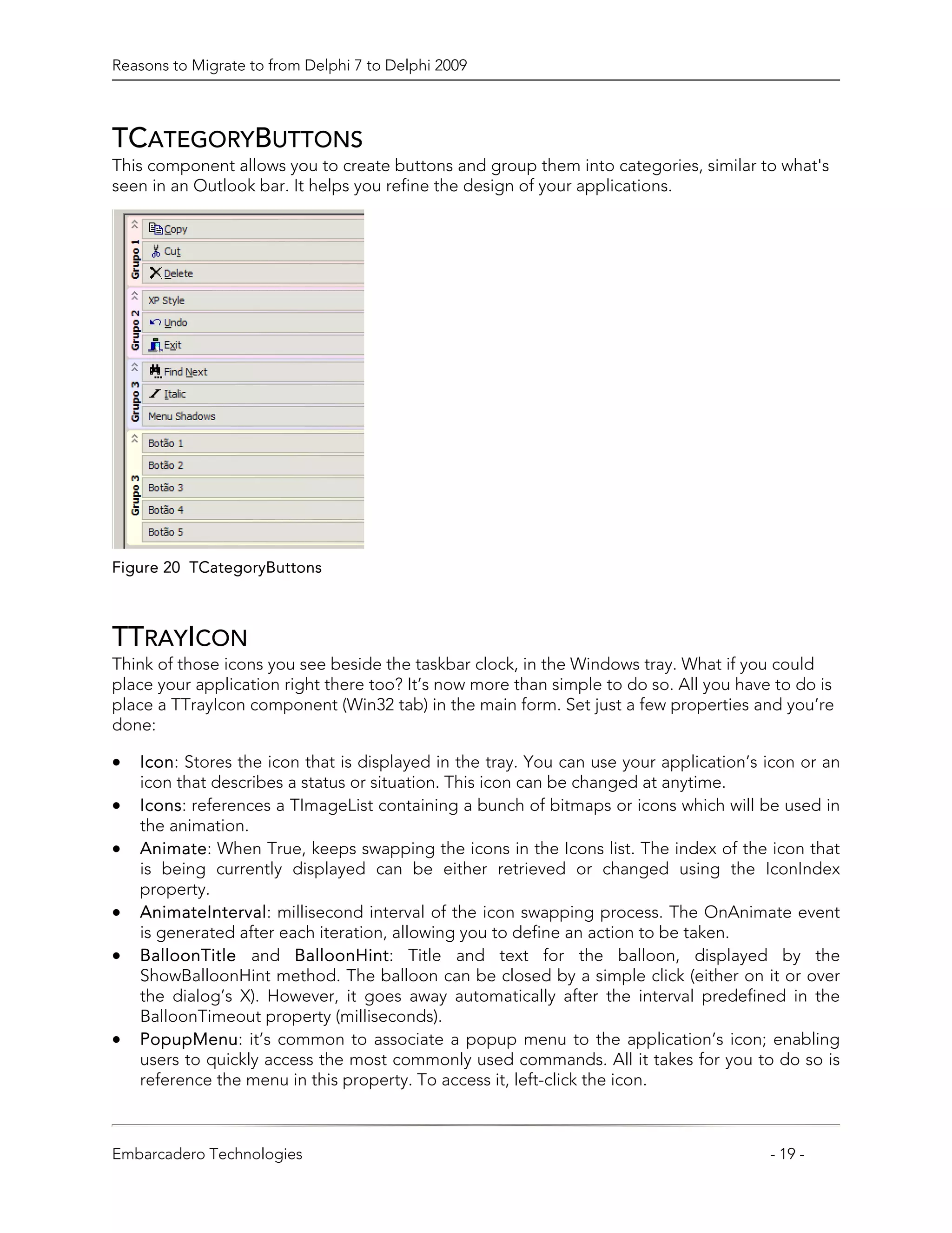 Reasons to Migrate to from Delphi 7 to Delphi 2009



TCATEGORYBUTTONS
This component allows you to create buttons and group them into categories, similar to what's
seen in an Outlook bar. It helps you refine the design of your applications.




Figure 20 TCategoryButtons



TTRAYICON
Think of those icons you see beside the taskbar clock, in the Windows tray. What if you could
place your application right there too? It’s now more than simple to do so. All you have to do is
place a TTrayIcon component (Win32 tab) in the main form. Set just a few properties and you’re
done:

•   Icon: Stores the icon that is displayed in the tray. You can use your application’s icon or an
    icon that describes a status or situation. This icon can be changed at anytime.
•   Icons: references a TImageList containing a bunch of bitmaps or icons which will be used in
    the animation.
•   Animate: When True, keeps swapping the icons in the Icons list. The index of the icon that
    is being currently displayed can be either retrieved or changed using the IconIndex
    property.
•   AnimateInterval: millisecond interval of the icon swapping process. The OnAnimate event
    is generated after each iteration, allowing you to define an action to be taken.
•   BalloonTitle and BalloonHint: Title and text for the balloon, displayed by the
    ShowBalloonHint method. The balloon can be closed by a simple click (either on it or over
    the dialog’s X). However, it goes away automatically after the interval predefined in the
    BalloonTimeout property (milliseconds).
•   PopupMenu: it’s common to associate a popup menu to the application’s icon; enabling
    users to quickly access the most commonly used commands. All it takes for you to do so is
    reference the menu in this property. To access it, left-click the icon.



Embarcadero Technologies                                                                - 19 -
 