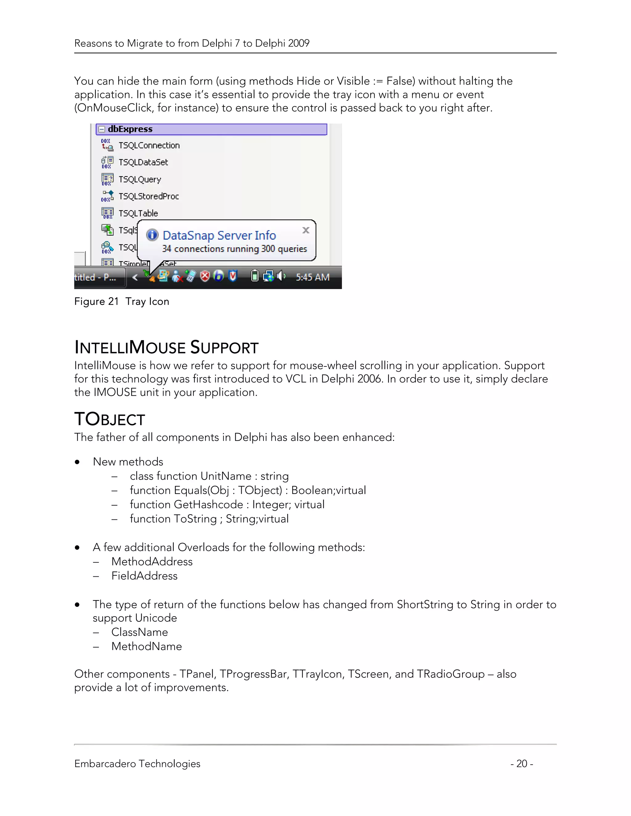 Reasons to Migrate to from Delphi 7 to Delphi 2009


You can hide the main form (using methods Hide or Visible := False) without halting the
application. In this case it’s essential to provide the tray icon with a menu or event
(OnMouseClick, for instance) to ensure the control is passed back to you right after.




Figure 21 Tray Icon



INTELLIMOUSE SUPPORT
IntelliMouse is how we refer to support for mouse-wheel scrolling in your application. Support
for this technology was first introduced to VCL in Delphi 2006. In order to use it, simply declare
the IMOUSE unit in your application.

TOBJECT
The father of all components in Delphi has also been enhanced:

•   New methods
      − class function UnitName : string
      − function Equals(Obj : TObject) : Boolean;virtual
      − function GetHashcode : Integer; virtual
      − function ToString ; String;virtual

•   A few additional Overloads for the following methods:
    − MethodAddress
    − FieldAddress

•   The type of return of the functions below has changed from ShortString to String in order to
    support Unicode
    − ClassName
    − MethodName

Other components - TPanel, TProgressBar, TTrayIcon, TScreen, and TRadioGroup – also
provide a lot of improvements.




Embarcadero Technologies                                                                  - 20 -
 