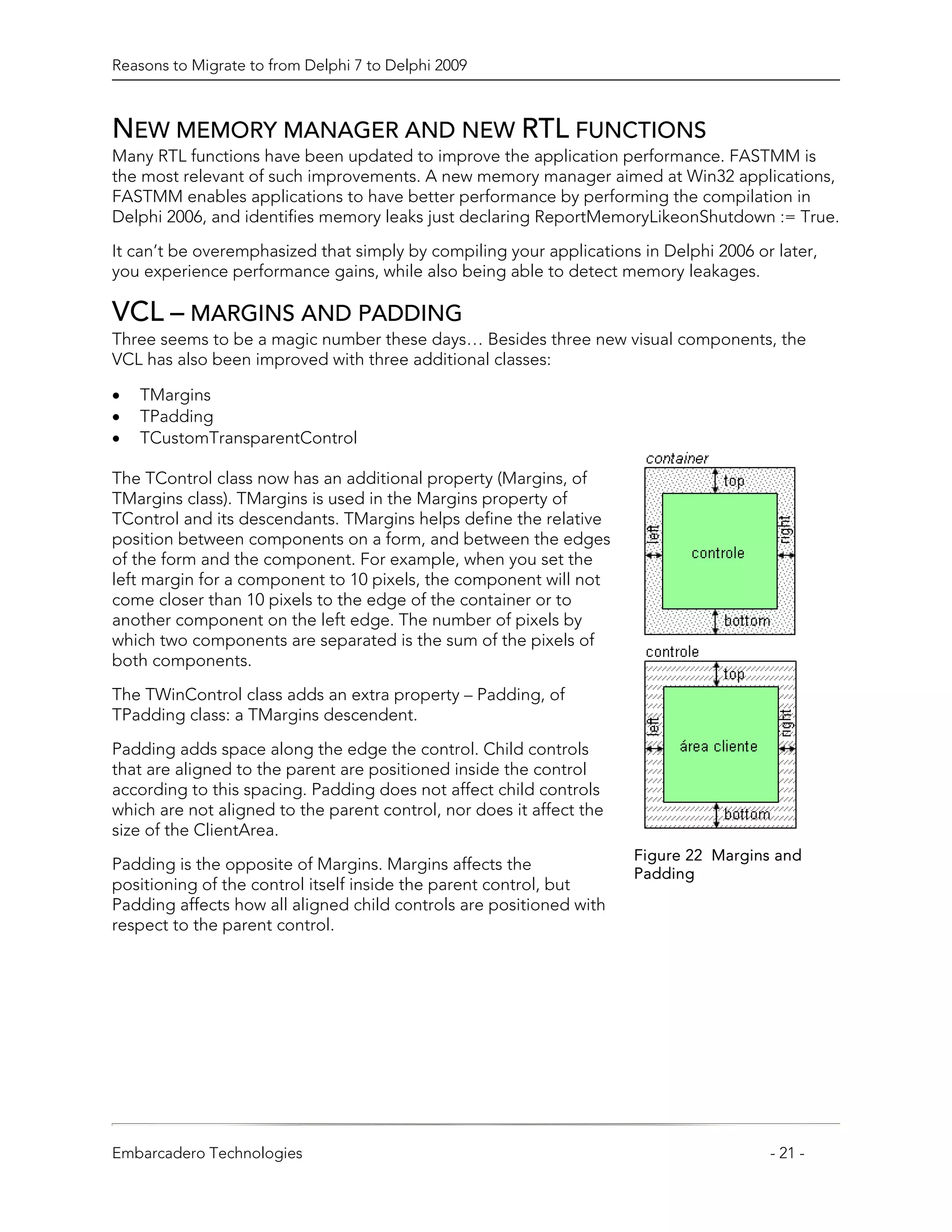 Reasons to Migrate to from Delphi 7 to Delphi 2009



NEW MEMORY MANAGER AND NEW RTL FUNCTIONS
Many RTL functions have been updated to improve the application performance. FASTMM is
the most relevant of such improvements. A new memory manager aimed at Win32 applications,
FASTMM enables applications to have better performance by performing the compilation in
Delphi 2006, and identifies memory leaks just declaring ReportMemoryLikeonShutdown := True.

It can’t be overemphasized that simply by compiling your applications in Delphi 2006 or later,
you experience performance gains, while also being able to detect memory leakages.

VCL – MARGINS AND PADDING
Three seems to be a magic number these days… Besides three new visual components, the
VCL has also been improved with three additional classes:

•   TMargins
•   TPadding
•   TCustomTransparentControl

The TControl class now has an additional property (Margins, of
TMargins class). TMargins is used in the Margins property of
TControl and its descendants. TMargins helps define the relative
position between components on a form, and between the edges
of the form and the component. For example, when you set the
left margin for a component to 10 pixels, the component will not
come closer than 10 pixels to the edge of the container or to
another component on the left edge. The number of pixels by
which two components are separated is the sum of the pixels of
both components.
The TWinControl class adds an extra property – Padding, of
TPadding class: a TMargins descendent.

Padding adds space along the edge the control. Child controls
that are aligned to the parent are positioned inside the control
according to this spacing. Padding does not affect child controls
which are not aligned to the parent control, nor does it affect the
size of the ClientArea.
                                                                      Figure 22 Margins and
Padding is the opposite of Margins. Margins affects the
                                                                      Padding
positioning of the control itself inside the parent control, but
Padding affects how all aligned child controls are positioned with
respect to the parent control.




Embarcadero Technologies                                                               - 21 -
 