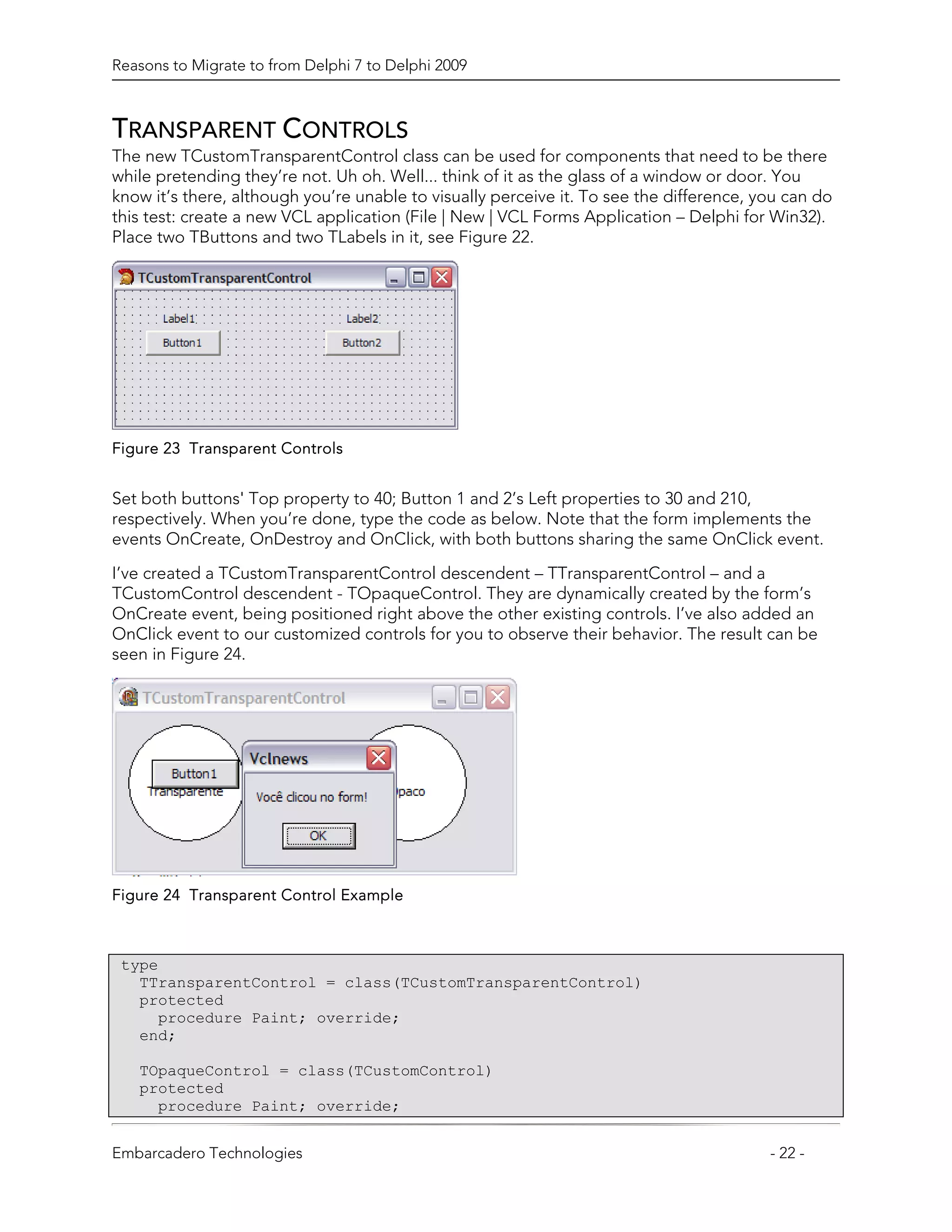Reasons to Migrate to from Delphi 7 to Delphi 2009



TRANSPARENT CONTROLS
The new TCustomTransparentControl class can be used for components that need to be there
while pretending they’re not. Uh oh. Well... think of it as the glass of a window or door. You
know it’s there, although you’re unable to visually perceive it. To see the difference, you can do
this test: create a new VCL application (File | New | VCL Forms Application – Delphi for Win32).
Place two TButtons and two TLabels in it, see Figure 22.




Figure 23 Transparent Controls


Set both buttons' Top property to 40; Button 1 and 2’s Left properties to 30 and 210,
respectively. When you’re done, type the code as below. Note that the form implements the
events OnCreate, OnDestroy and OnClick, with both buttons sharing the same OnClick event.

I’ve created a TCustomTransparentControl descendent – TTransparentControl – and a
TCustomControl descendent - TOpaqueControl. They are dynamically created by the form’s
OnCreate event, being positioned right above the other existing controls. I’ve also added an
OnClick event to our customized controls for you to observe their behavior. The result can be
seen in Figure 24.




Figure 24 Transparent Control Example



 type
   TTransparentControl = class(TCustomTransparentControl)
   protected
     procedure Paint; override;
   end;

   TOpaqueControl = class(TCustomControl)
   protected
     procedure Paint; override;


Embarcadero Technologies                                                                 - 22 -
 