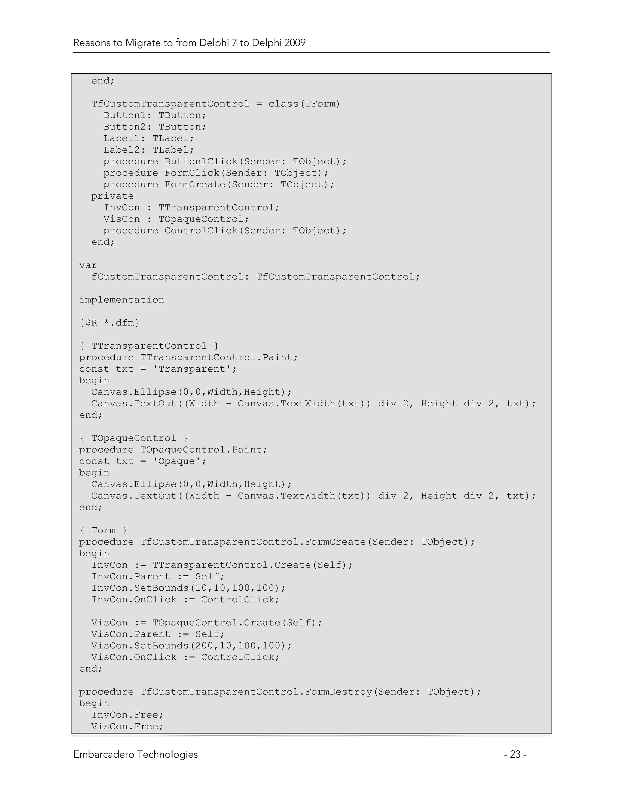 Reasons to Migrate to from Delphi 7 to Delphi 2009


   end;

   TfCustomTransparentControl = class(TForm)
     Button1: TButton;
     Button2: TButton;
     Label1: TLabel;
     Label2: TLabel;
     procedure Button1Click(Sender: TObject);
     procedure FormClick(Sender: TObject);
     procedure FormCreate(Sender: TObject);
   private
     InvCon : TTransparentControl;
     VisCon : TOpaqueControl;
     procedure ControlClick(Sender: TObject);
   end;

 var
   fCustomTransparentControl: TfCustomTransparentControl;

 implementation

 {$R *.dfm}

 { TTransparentControl }
 procedure TTransparentControl.Paint;
 const txt = 'Transparent';
 begin
   Canvas.Ellipse(0,0,Width,Height);
   Canvas.TextOut((Width - Canvas.TextWidth(txt)) div 2, Height div 2, txt);
 end;

 { TOpaqueControl }
 procedure TOpaqueControl.Paint;
 const txt = 'Opaque';
 begin
   Canvas.Ellipse(0,0,Width,Height);
   Canvas.TextOut((Width - Canvas.TextWidth(txt)) div 2, Height div 2, txt);
 end;

 { Form }
 procedure TfCustomTransparentControl.FormCreate(Sender: TObject);
 begin
   InvCon := TTransparentControl.Create(Self);
   InvCon.Parent := Self;
   InvCon.SetBounds(10,10,100,100);
   InvCon.OnClick := ControlClick;

   VisCon := TOpaqueControl.Create(Self);
   VisCon.Parent := Self;
   VisCon.SetBounds(200,10,100,100);
   VisCon.OnClick := ControlClick;
 end;

 procedure TfCustomTransparentControl.FormDestroy(Sender: TObject);
 begin
   InvCon.Free;
   VisCon.Free;

Embarcadero Technologies                                              - 23 -
 