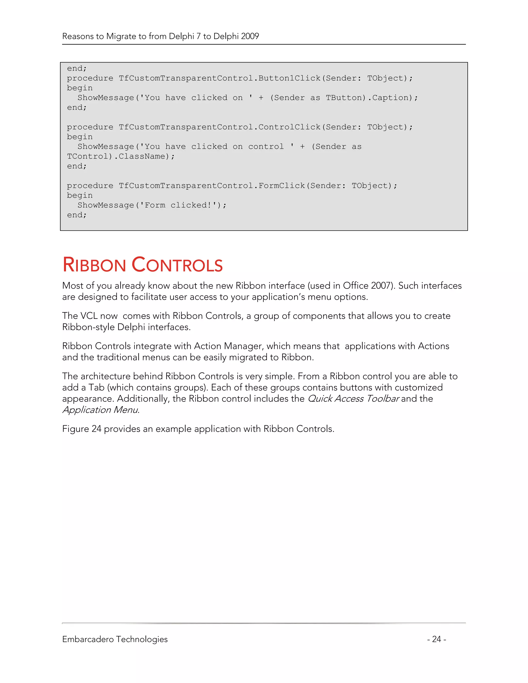 Reasons to Migrate to from Delphi 7 to Delphi 2009


 end;
 procedure TfCustomTransparentControl.Button1Click(Sender: TObject);
 begin
   ShowMessage('You have clicked on ' + (Sender as TButton).Caption);
 end;

 procedure TfCustomTransparentControl.ControlClick(Sender: TObject);
 begin
   ShowMessage('You have clicked on control ' + (Sender as
 TControl).ClassName);
 end;

 procedure TfCustomTransparentControl.FormClick(Sender: TObject);
 begin
   ShowMessage('Form clicked!');
 end;




RIBBON CONTROLS
Most of you already know about the new Ribbon interface (used in Office 2007). Such interfaces
are designed to facilitate user access to your application’s menu options.

The VCL now comes with Ribbon Controls, a group of components that allows you to create
Ribbon-style Delphi interfaces.

Ribbon Controls integrate with Action Manager, which means that applications with Actions
and the traditional menus can be easily migrated to Ribbon.

The architecture behind Ribbon Controls is very simple. From a Ribbon control you are able to
add a Tab (which contains groups). Each of these groups contains buttons with customized
appearance. Additionally, the Ribbon control includes the Quick Access Toolbar and the
Application Menu.
Figure 24 provides an example application with Ribbon Controls.




Embarcadero Technologies                                                             - 24 -
 
