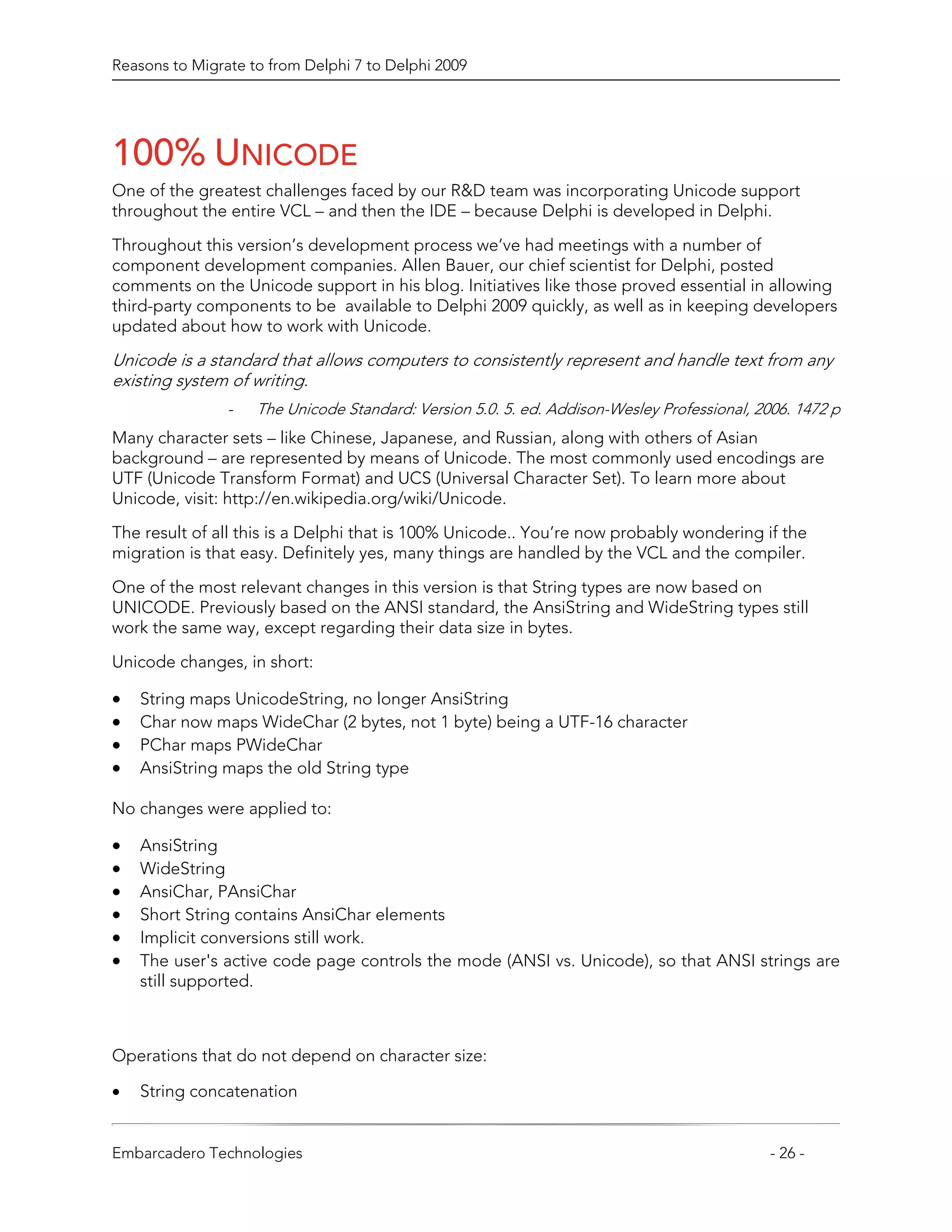 Reasons to Migrate to from Delphi 7 to Delphi 2009




100% UNICODE
One of the greatest challenges faced by our R&D team was incorporating Unicode support
throughout the entire VCL – and then the IDE – because Delphi is developed in Delphi.

Throughout this version’s development process we’ve had meetings with a number of
component development companies. Allen Bauer, our chief scientist for Delphi, posted
comments on the Unicode support in his blog. Initiatives like those proved essential in allowing
third-party components to be available to Delphi 2009 quickly, as well as in keeping developers
updated about how to work with Unicode.
Unicode is a standard that allows computers to consistently represent and handle text from any
existing system of writing.
                -   The Unicode Standard: Version 5.0. 5. ed. Addison-Wesley Professional, 2006. 1472 p
Many character sets – like Chinese, Japanese, and Russian, along with others of Asian
background – are represented by means of Unicode. The most commonly used encodings are
UTF (Unicode Transform Format) and UCS (Universal Character Set). To learn more about
Unicode, visit: http://en.wikipedia.org/wiki/Unicode.
The result of all this is a Delphi that is 100% Unicode.. You’re now probably wondering if the
migration is that easy. Definitely yes, many things are handled by the VCL and the compiler.

One of the most relevant changes in this version is that String types are now based on
UNICODE. Previously based on the ANSI standard, the AnsiString and WideString types still
work the same way, except regarding their data size in bytes.

Unicode changes, in short:

•   String maps UnicodeString, no longer AnsiString
•   Char now maps WideChar (2 bytes, not 1 byte) being a UTF-16 character
•   PChar maps PWideChar
•   AnsiString maps the old String type

No changes were applied to:

•   AnsiString
•   WideString
•   AnsiChar, PAnsiChar
•   Short String contains AnsiChar elements
•   Implicit conversions still work.
•   The user's active code page controls the mode (ANSI vs. Unicode), so that ANSI strings are
    still supported.



Operations that do not depend on character size:

•   String concatenation


Embarcadero Technologies                                                                     - 26 -
 