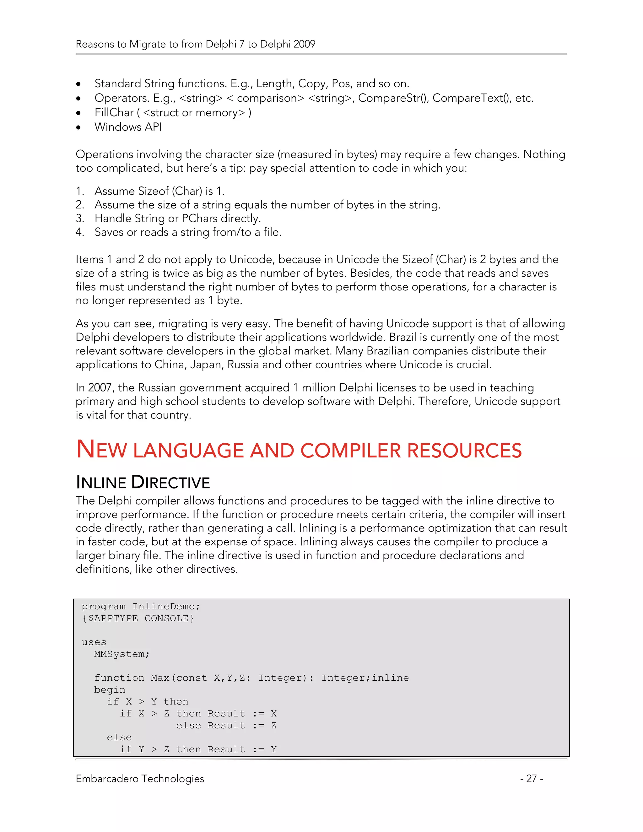 Reasons to Migrate to from Delphi 7 to Delphi 2009


•     Standard String functions. E.g., Length, Copy, Pos, and so on.
•     Operators. E.g., <string> < comparison> <string>, CompareStr(), CompareText(), etc.
•     FillChar ( <struct or memory> )
•     Windows API

Operations involving the character size (measured in bytes) may require a few changes. Nothing
too complicated, but here’s a tip: pay special attention to code in which you:

1.    Assume Sizeof (Char) is 1.
2.    Assume the size of a string equals the number of bytes in the string.
3.    Handle String or PChars directly.
4.    Saves or reads a string from/to a file.

Items 1 and 2 do not apply to Unicode, because in Unicode the Sizeof (Char) is 2 bytes and the
size of a string is twice as big as the number of bytes. Besides, the code that reads and saves
files must understand the right number of bytes to perform those operations, for a character is
no longer represented as 1 byte.

As you can see, migrating is very easy. The benefit of having Unicode support is that of allowing
Delphi developers to distribute their applications worldwide. Brazil is currently one of the most
relevant software developers in the global market. Many Brazilian companies distribute their
applications to China, Japan, Russia and other countries where Unicode is crucial.

In 2007, the Russian government acquired 1 million Delphi licenses to be used in teaching
primary and high school students to develop software with Delphi. Therefore, Unicode support
is vital for that country.


NEW LANGUAGE AND COMPILER RESOURCES
INLINE DIRECTIVE
The Delphi compiler allows functions and procedures to be tagged with the inline directive to
improve performance. If the function or procedure meets certain criteria, the compiler will insert
code directly, rather than generating a call. Inlining is a performance optimization that can result
in faster code, but at the expense of space. Inlining always causes the compiler to produce a
larger binary file. The inline directive is used in function and procedure declarations and
definitions, like other directives.


    program InlineDemo;
    {$APPTYPE CONSOLE}

    uses
      MMSystem;

     function Max(const X,Y,Z: Integer): Integer;inline
     begin
       if X > Y then
         if X > Z then Result := X
                  else Result := Z
       else
         if Y > Z then Result := Y

Embarcadero Technologies                                                                  - 27 -
 