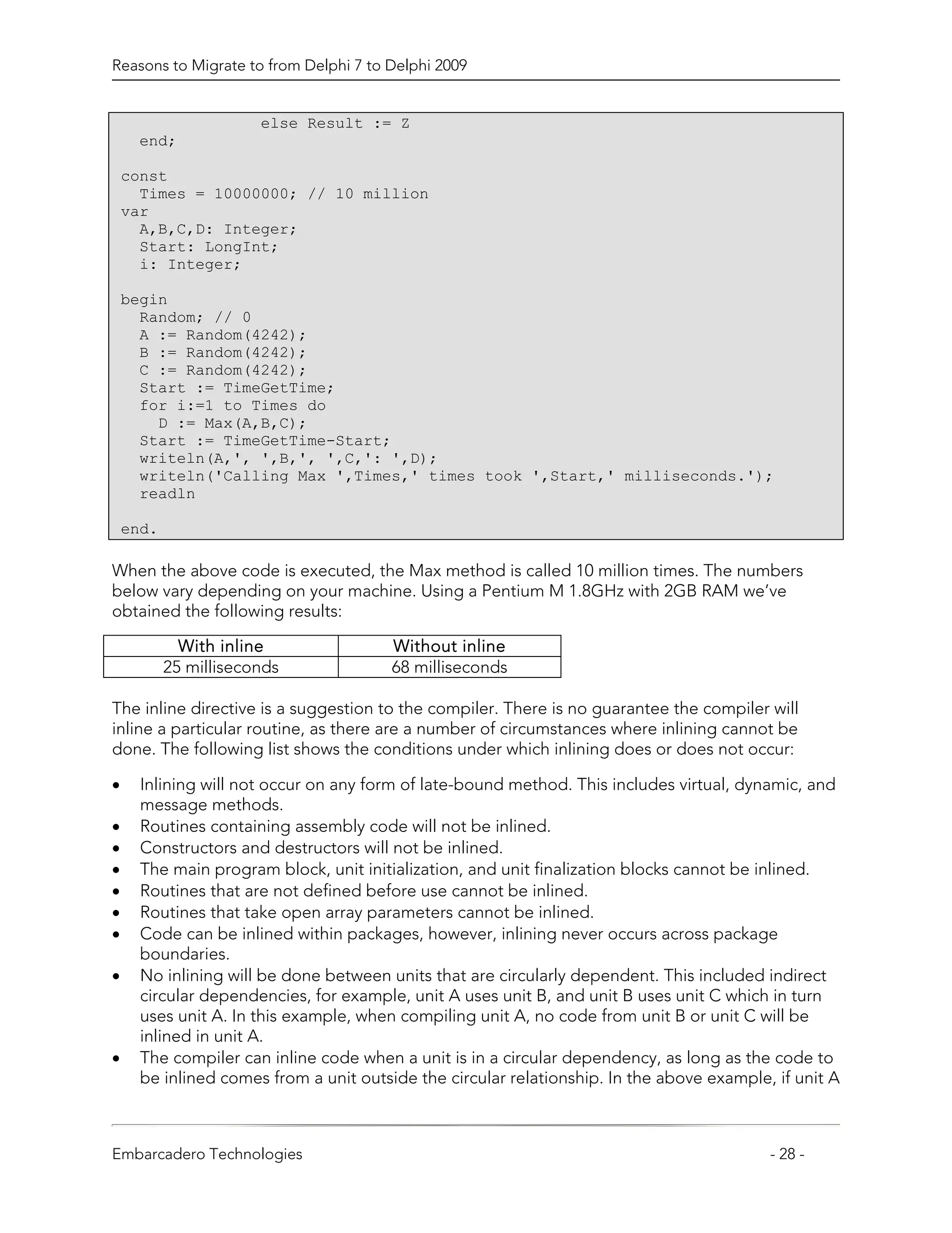 Reasons to Migrate to from Delphi 7 to Delphi 2009


                       else Result := Z
     end;

    const
      Times = 10000000; // 10 million
    var
      A,B,C,D: Integer;
      Start: LongInt;
      i: Integer;

    begin
      Random; // 0
      A := Random(4242);
      B := Random(4242);
      C := Random(4242);
      Start := TimeGetTime;
      for i:=1 to Times do
        D := Max(A,B,C);
      Start := TimeGetTime-Start;
      writeln(A,', ',B,', ',C,': ',D);
      writeln('Calling Max ',Times,' times took ',Start,' milliseconds.');
      readln

    end.

When the above code is executed, the Max method is called 10 million times. The numbers
below vary depending on your machine. Using a Pentium M 1.8GHz with 2GB RAM we’ve
obtained the following results:

             With inline                Without inline
           25 milliseconds              68 milliseconds

The inline directive is a suggestion to the compiler. There is no guarantee the compiler will
inline a particular routine, as there are a number of circumstances where inlining cannot be
done. The following list shows the conditions under which inlining does or does not occur:

•     Inlining will not occur on any form of late-bound method. This includes virtual, dynamic, and
      message methods.
•     Routines containing assembly code will not be inlined.
•     Constructors and destructors will not be inlined.
•     The main program block, unit initialization, and unit finalization blocks cannot be inlined.
•     Routines that are not defined before use cannot be inlined.
•     Routines that take open array parameters cannot be inlined.
•     Code can be inlined within packages, however, inlining never occurs across package
      boundaries.
•     No inlining will be done between units that are circularly dependent. This included indirect
      circular dependencies, for example, unit A uses unit B, and unit B uses unit C which in turn
      uses unit A. In this example, when compiling unit A, no code from unit B or unit C will be
      inlined in unit A.
•     The compiler can inline code when a unit is in a circular dependency, as long as the code to
      be inlined comes from a unit outside the circular relationship. In the above example, if unit A



Embarcadero Technologies                                                                   - 28 -
 