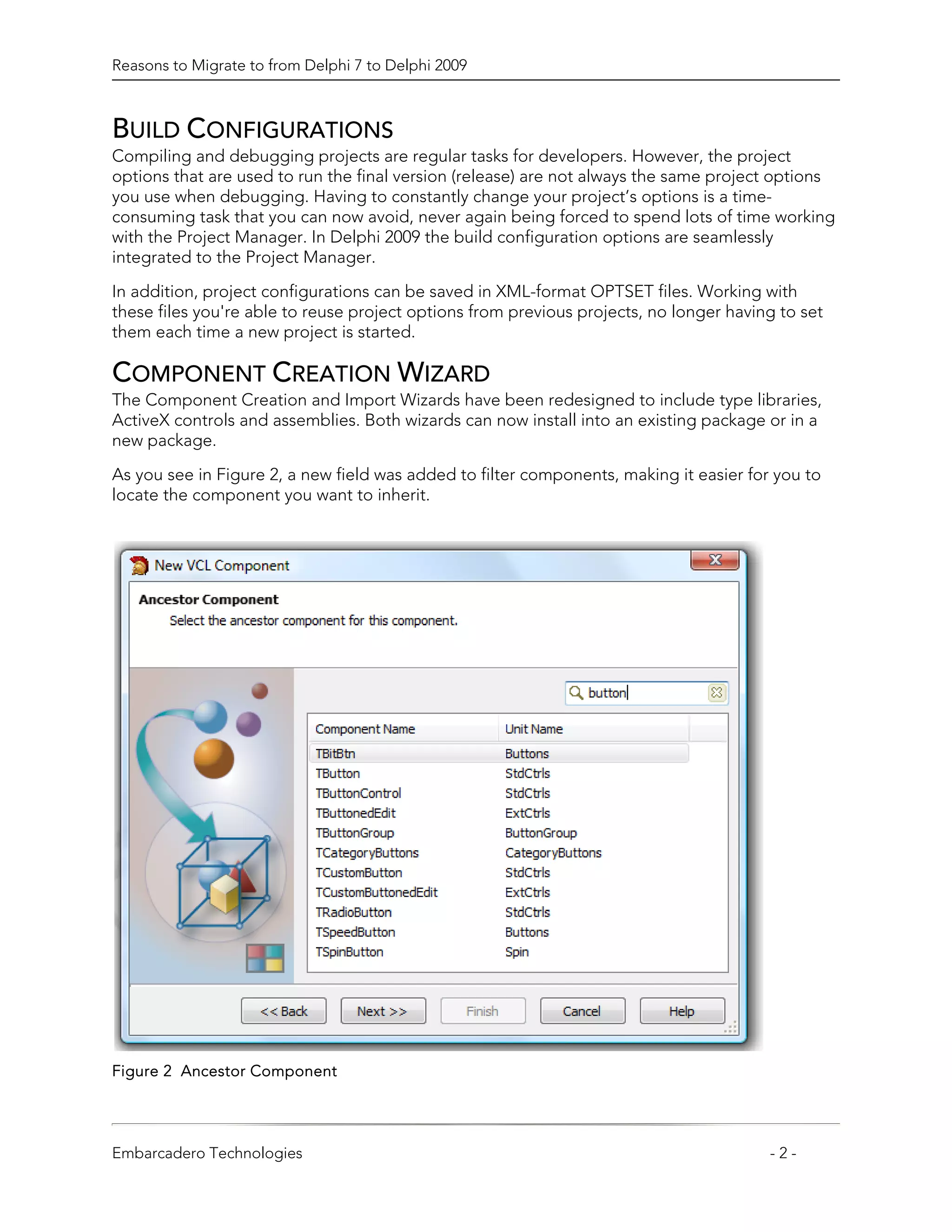 Reasons to Migrate to from Delphi 7 to Delphi 2009



BUILD CONFIGURATIONS
Compiling and debugging projects are regular tasks for developers. However, the project
options that are used to run the final version (release) are not always the same project options
you use when debugging. Having to constantly change your project’s options is a time-
consuming task that you can now avoid, never again being forced to spend lots of time working
with the Project Manager. In Delphi 2009 the build configuration options are seamlessly
integrated to the Project Manager.

In addition, project configurations can be saved in XML-format OPTSET files. Working with
these files you're able to reuse project options from previous projects, no longer having to set
them each time a new project is started.

COMPONENT CREATION WIZARD
The Component Creation and Import Wizards have been redesigned to include type libraries,
ActiveX controls and assemblies. Both wizards can now install into an existing package or in a
new package.

As you see in Figure 2, a new field was added to filter components, making it easier for you to
locate the component you want to inherit.




Figure 2 Ancestor Component




Embarcadero Technologies                                                                -2-
 
