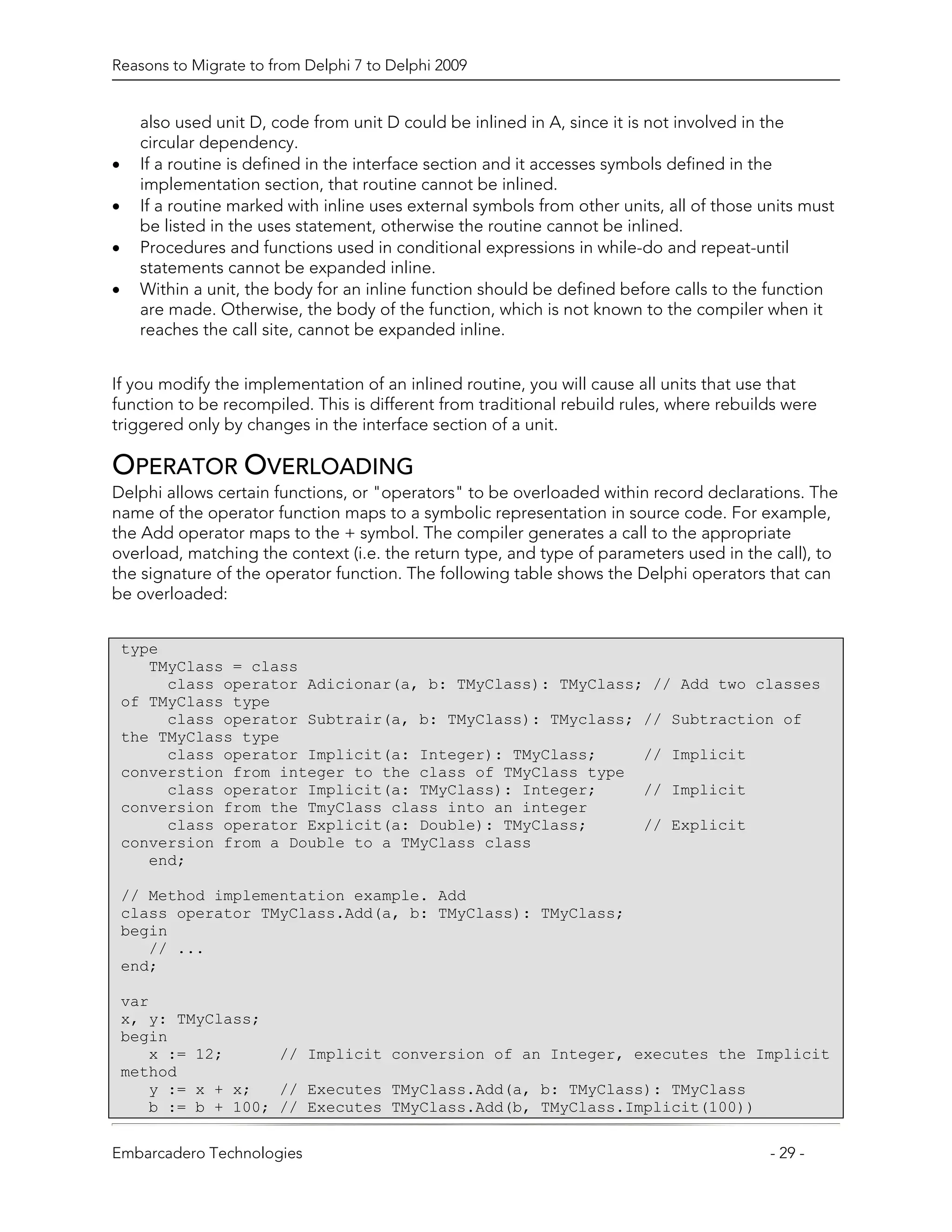Reasons to Migrate to from Delphi 7 to Delphi 2009


      also used unit D, code from unit D could be inlined in A, since it is not involved in the
      circular dependency.
•     If a routine is defined in the interface section and it accesses symbols defined in the
      implementation section, that routine cannot be inlined.
•     If a routine marked with inline uses external symbols from other units, all of those units must
      be listed in the uses statement, otherwise the routine cannot be inlined.
•     Procedures and functions used in conditional expressions in while-do and repeat-until
      statements cannot be expanded inline.
•     Within a unit, the body for an inline function should be defined before calls to the function
      are made. Otherwise, the body of the function, which is not known to the compiler when it
      reaches the call site, cannot be expanded inline.


If you modify the implementation of an inlined routine, you will cause all units that use that
function to be recompiled. This is different from traditional rebuild rules, where rebuilds were
triggered only by changes in the interface section of a unit.

OPERATOR OVERLOADING
Delphi allows certain functions, or "operators" to be overloaded within record declarations. The
name of the operator function maps to a symbolic representation in source code. For example,
the Add operator maps to the + symbol. The compiler generates a call to the appropriate
overload, matching the context (i.e. the return type, and type of parameters used in the call), to
the signature of the operator function. The following table shows the Delphi operators that can
be overloaded:


    type
       TMyClass = class
         class operator Adicionar(a, b: TMyClass): TMyClass; // Add two classes
    of TMyClass type
         class operator Subtrair(a, b: TMyClass): TMyclass; // Subtraction of
    the TMyClass type
         class operator Implicit(a: Integer): TMyClass;     // Implicit
    converstion from integer to the class of TMyClass type
         class operator Implicit(a: TMyClass): Integer;     // Implicit
    conversion from the TmyClass class into an integer
         class operator Explicit(a: Double): TMyClass;      // Explicit
    conversion from a Double to a TMyClass class
       end;

    // Method implementation example. Add
    class operator TMyClass.Add(a, b: TMyClass): TMyClass;
    begin
       // ...
    end;

    var
    x, y: TMyClass;
    begin
       x := 12;      // Implicit conversion of an Integer, executes the Implicit
    method
       y := x + x;   // Executes TMyClass.Add(a, b: TMyClass): TMyClass
       b := b + 100; // Executes TMyClass.Add(b, TMyClass.Implicit(100))

Embarcadero Technologies                                                                    - 29 -
 