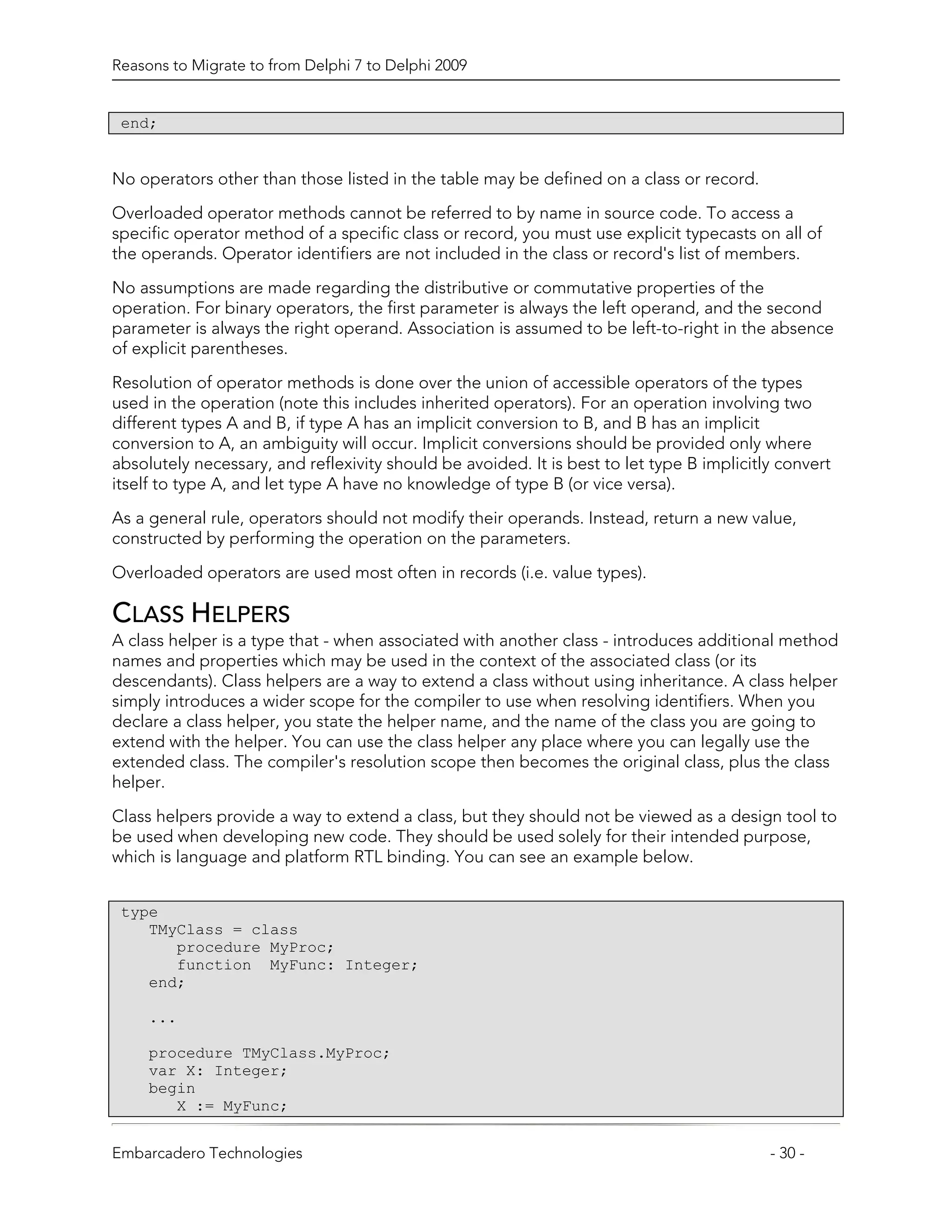 Reasons to Migrate to from Delphi 7 to Delphi 2009


 end;


No operators other than those listed in the table may be defined on a class or record.
Overloaded operator methods cannot be referred to by name in source code. To access a
specific operator method of a specific class or record, you must use explicit typecasts on all of
the operands. Operator identifiers are not included in the class or record's list of members.

No assumptions are made regarding the distributive or commutative properties of the
operation. For binary operators, the first parameter is always the left operand, and the second
parameter is always the right operand. Association is assumed to be left-to-right in the absence
of explicit parentheses.

Resolution of operator methods is done over the union of accessible operators of the types
used in the operation (note this includes inherited operators). For an operation involving two
different types A and B, if type A has an implicit conversion to B, and B has an implicit
conversion to A, an ambiguity will occur. Implicit conversions should be provided only where
absolutely necessary, and reflexivity should be avoided. It is best to let type B implicitly convert
itself to type A, and let type A have no knowledge of type B (or vice versa).
As a general rule, operators should not modify their operands. Instead, return a new value,
constructed by performing the operation on the parameters.

Overloaded operators are used most often in records (i.e. value types).

CLASS HELPERS
A class helper is a type that - when associated with another class - introduces additional method
names and properties which may be used in the context of the associated class (or its
descendants). Class helpers are a way to extend a class without using inheritance. A class helper
simply introduces a wider scope for the compiler to use when resolving identifiers. When you
declare a class helper, you state the helper name, and the name of the class you are going to
extend with the helper. You can use the class helper any place where you can legally use the
extended class. The compiler's resolution scope then becomes the original class, plus the class
helper.

Class helpers provide a way to extend a class, but they should not be viewed as a design tool to
be used when developing new code. They should be used solely for their intended purpose,
which is language and platform RTL binding. You can see an example below.


 type
    TMyClass = class
       procedure MyProc;
       function MyFunc: Integer;
    end;

     ...

     procedure TMyClass.MyProc;
     var X: Integer;
     begin
        X := MyFunc;


Embarcadero Technologies                                                                   - 30 -
 