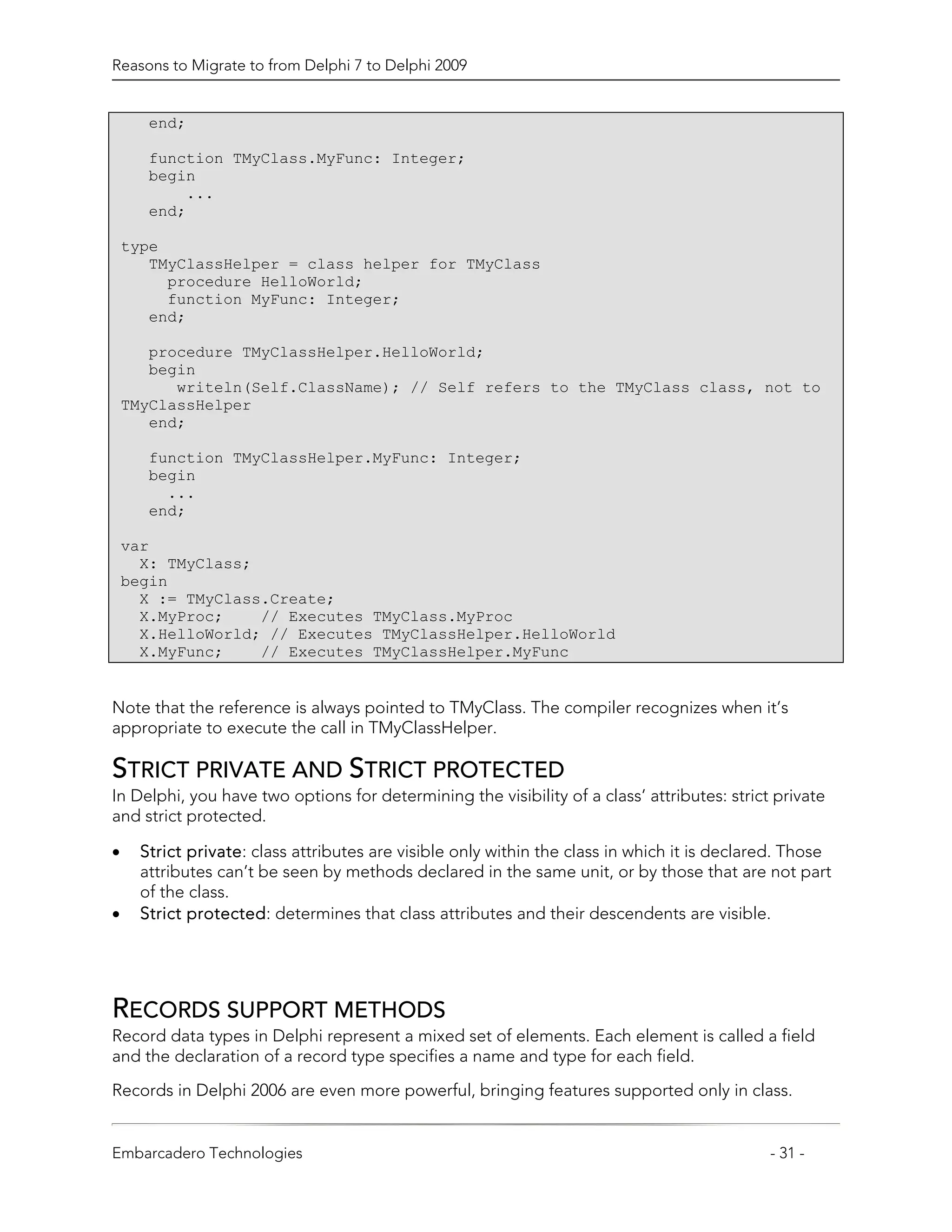 Reasons to Migrate to from Delphi 7 to Delphi 2009


       end;

       function TMyClass.MyFunc: Integer;
       begin
           ...
       end;

    type
       TMyClassHelper = class helper for TMyClass
         procedure HelloWorld;
         function MyFunc: Integer;
       end;

       procedure TMyClassHelper.HelloWorld;
       begin
          writeln(Self.ClassName); // Self refers to the TMyClass class, not to
    TMyClassHelper
       end;

       function TMyClassHelper.MyFunc: Integer;
       begin
         ...
       end;

    var
      X: TMyClass;
    begin
      X := TMyClass.Create;
      X.MyProc;    // Executes TMyClass.MyProc
      X.HelloWorld; // Executes TMyClassHelper.HelloWorld
      X.MyFunc;    // Executes TMyClassHelper.MyFunc


Note that the reference is always pointed to TMyClass. The compiler recognizes when it’s
appropriate to execute the call in TMyClassHelper.

STRICT PRIVATE AND STRICT PROTECTED
In Delphi, you have two options for determining the visibility of a class’ attributes: strict private
and strict protected.

•     Strict private: class attributes are visible only within the class in which it is declared. Those
      attributes can’t be seen by methods declared in the same unit, or by those that are not part
      of the class.
•     Strict protected: determines that class attributes and their descendents are visible.




RECORDS SUPPORT METHODS
Record data types in Delphi represent a mixed set of elements. Each element is called a field
and the declaration of a record type specifies a name and type for each field.

Records in Delphi 2006 are even more powerful, bringing features supported only in class.


Embarcadero Technologies                                                                      - 31 -
 