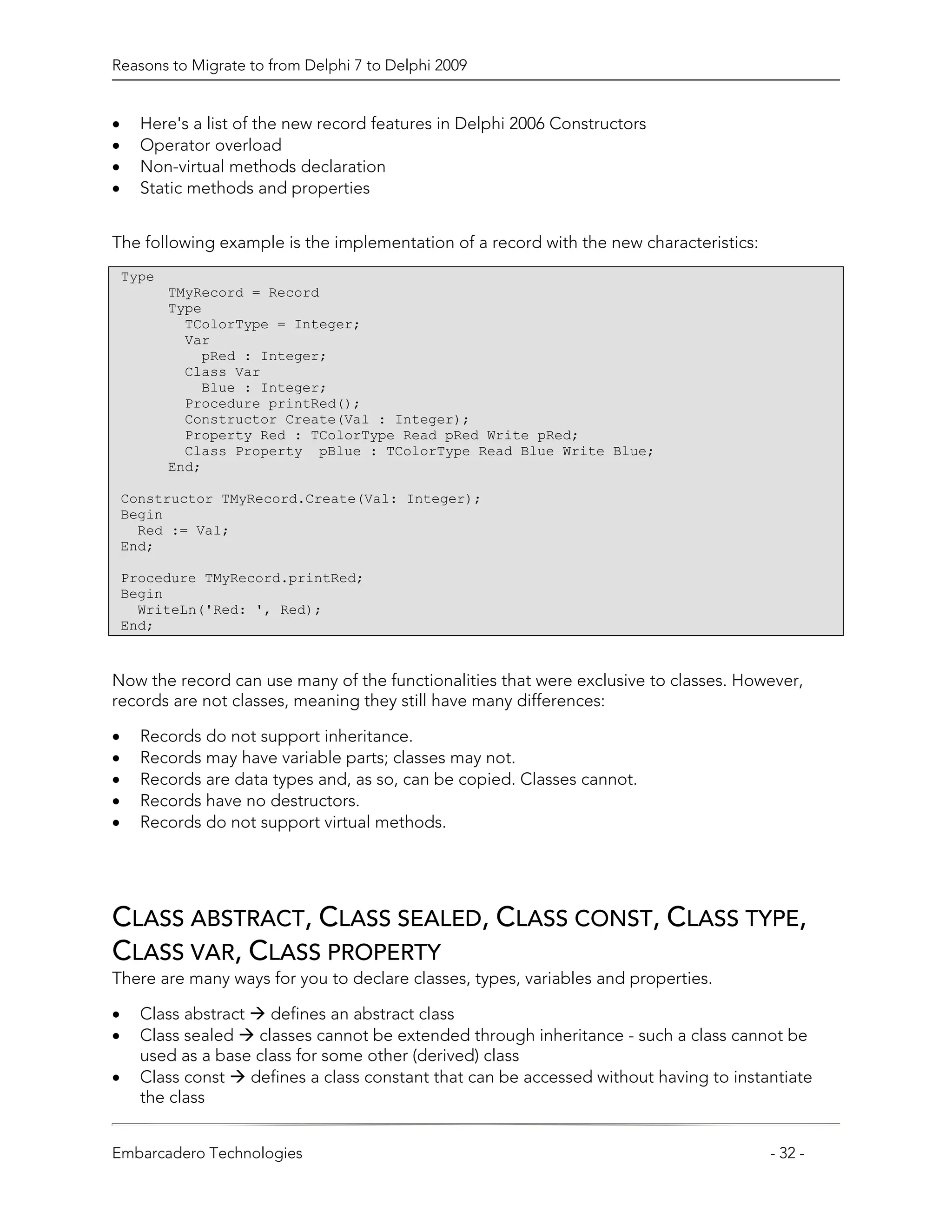 Reasons to Migrate to from Delphi 7 to Delphi 2009


•     Here's a list of the new record features in Delphi 2006 Constructors
•     Operator overload
•     Non-virtual methods declaration
•     Static methods and properties


The following example is the implementation of a record with the new characteristics:
    Type
           TMyRecord = Record
           Type
             TColorType = Integer;
             Var
               pRed : Integer;
             Class Var
               Blue : Integer;
             Procedure printRed();
             Constructor Create(Val : Integer);
             Property Red : TColorType Read pRed Write pRed;
             Class Property pBlue : TColorType Read Blue Write Blue;
           End;

    Constructor TMyRecord.Create(Val: Integer);
    Begin
      Red := Val;
    End;

    Procedure TMyRecord.printRed;
    Begin
      WriteLn('Red: ', Red);
    End;



Now the record can use many of the functionalities that were exclusive to classes. However,
records are not classes, meaning they still have many differences:

•     Records do not support inheritance.
•     Records may have variable parts; classes may not.
•     Records are data types and, as so, can be copied. Classes cannot.
•     Records have no destructors.
•     Records do not support virtual methods.




CLASS ABSTRACT, CLASS SEALED, CLASS CONST, CLASS TYPE,
CLASS VAR, CLASS PROPERTY
There are many ways for you to declare classes, types, variables and properties.

•     Class abstract    defines an abstract class
•     Class sealed    classes cannot be extended through inheritance - such a class cannot be
      used as a base class for some other (derived) class
•     Class const    defines a class constant that can be accessed without having to instantiate
      the class


Embarcadero Technologies                                                                  - 32 -
 