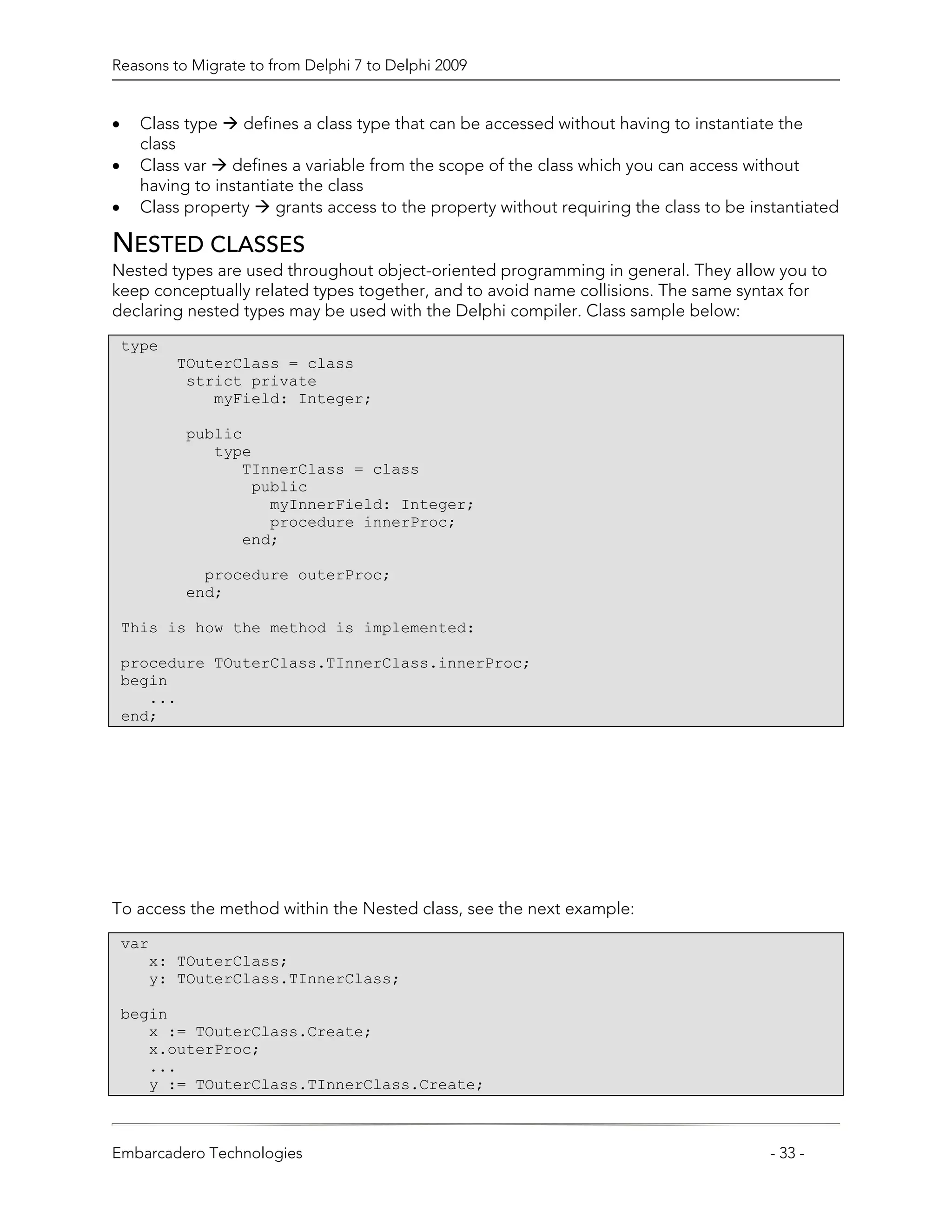 Reasons to Migrate to from Delphi 7 to Delphi 2009


•     Class type    defines a class type that can be accessed without having to instantiate the
      class
•     Class var   defines a variable from the scope of the class which you can access without
      having to instantiate the class
•     Class property     grants access to the property without requiring the class to be instantiated

NESTED CLASSES
Nested types are used throughout object-oriented programming in general. They allow you to
keep conceptually related types together, and to avoid name collisions. The same syntax for
declaring nested types may be used with the Delphi compiler. Class sample below:
    type
           TOuterClass = class
            strict private
               myField: Integer;

            public
               type
                  TInnerClass = class
                   public
                     myInnerField: Integer;
                     procedure innerProc;
                  end;

              procedure outerProc;
            end;

    This is how the method is implemented:

    procedure TOuterClass.TInnerClass.innerProc;
    begin
       ...
    end;




To access the method within the Nested class, see the next example:
    var
       x: TOuterClass;
       y: TOuterClass.TInnerClass;

    begin
       x := TOuterClass.Create;
       x.outerProc;
       ...
       y := TOuterClass.TInnerClass.Create;



Embarcadero Technologies                                                                   - 33 -
 