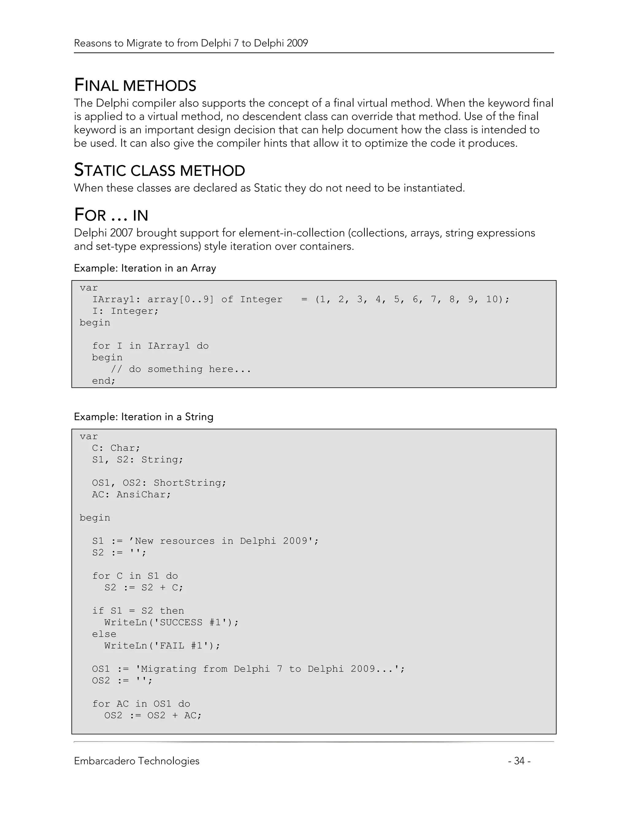 Reasons to Migrate to from Delphi 7 to Delphi 2009



FINAL METHODS
The Delphi compiler also supports the concept of a final virtual method. When the keyword final
is applied to a virtual method, no descendent class can override that method. Use of the final
keyword is an important design decision that can help document how the class is intended to
be used. It can also give the compiler hints that allow it to optimize the code it produces.

STATIC CLASS METHOD
When these classes are declared as Static they do not need to be instantiated.

FOR … IN
Delphi 2007 brought support for element-in-collection (collections, arrays, string expressions
and set-type expressions) style iteration over containers.
Example: Iteration in an Array
 var
   IArray1: array[0..9] of Integer              = (1, 2, 3, 4, 5, 6, 7, 8, 9, 10);
   I: Integer;
 begin

   for I in IArray1 do
   begin
      // do something here...
   end;


Example: Iteration in a String
 var
   C: Char;
   S1, S2: String;

   OS1, OS2: ShortString;
   AC: AnsiChar;

 begin

   S1 := ’New resources in Delphi 2009';
   S2 := '';

   for C in S1 do
     S2 := S2 + C;

   if S1 = S2 then
     WriteLn('SUCCESS #1');
   else
     WriteLn('FAIL #1');

   OS1 := 'Migrating from Delphi 7 to Delphi 2009...';
   OS2 := '';

   for AC in OS1 do
     OS2 := OS2 + AC;



Embarcadero Technologies                                                                - 34 -
 