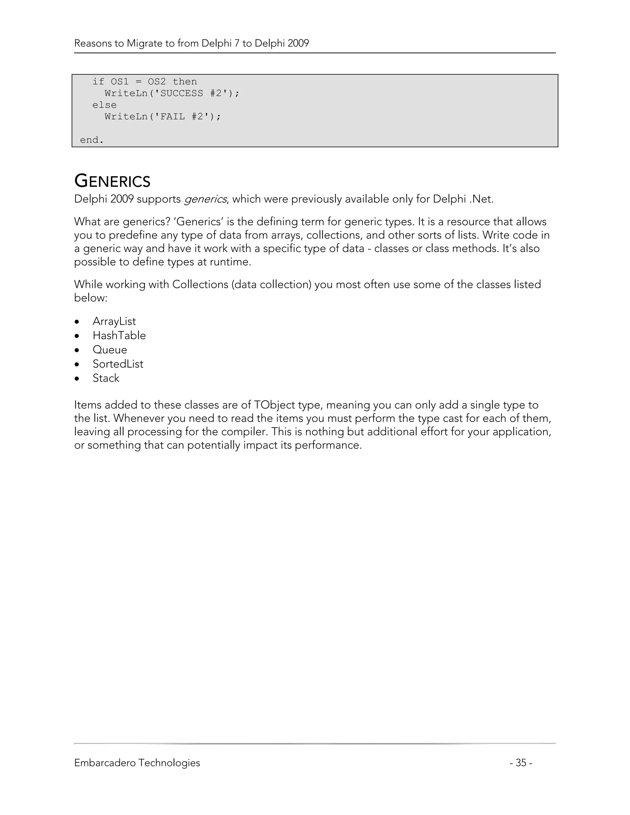 Reasons to Migrate to from Delphi 7 to Delphi 2009


     if OS1 = OS2 then
       WriteLn('SUCCESS #2');
     else
       WriteLn('FAIL #2');

    end.



GENERICS
Delphi 2009 supports generics, which were previously available only for Delphi .Net.

What are generics? ‘Generics’ is the defining term for generic types. It is a resource that allows
you to predefine any type of data from arrays, collections, and other sorts of lists. Write code in
a generic way and have it work with a specific type of data - classes or class methods. It’s also
possible to define types at runtime.

While working with Collections (data collection) you most often use some of the classes listed
below:

•     ArrayList
•     HashTable
•     Queue
•     SortedList
•     Stack

Items added to these classes are of TObject type, meaning you can only add a single type to
the list. Whenever you need to read the items you must perform the type cast for each of them,
leaving all processing for the compiler. This is nothing but additional effort for your application,
or something that can potentially impact its performance.




Embarcadero Technologies                                                                   - 35 -
 