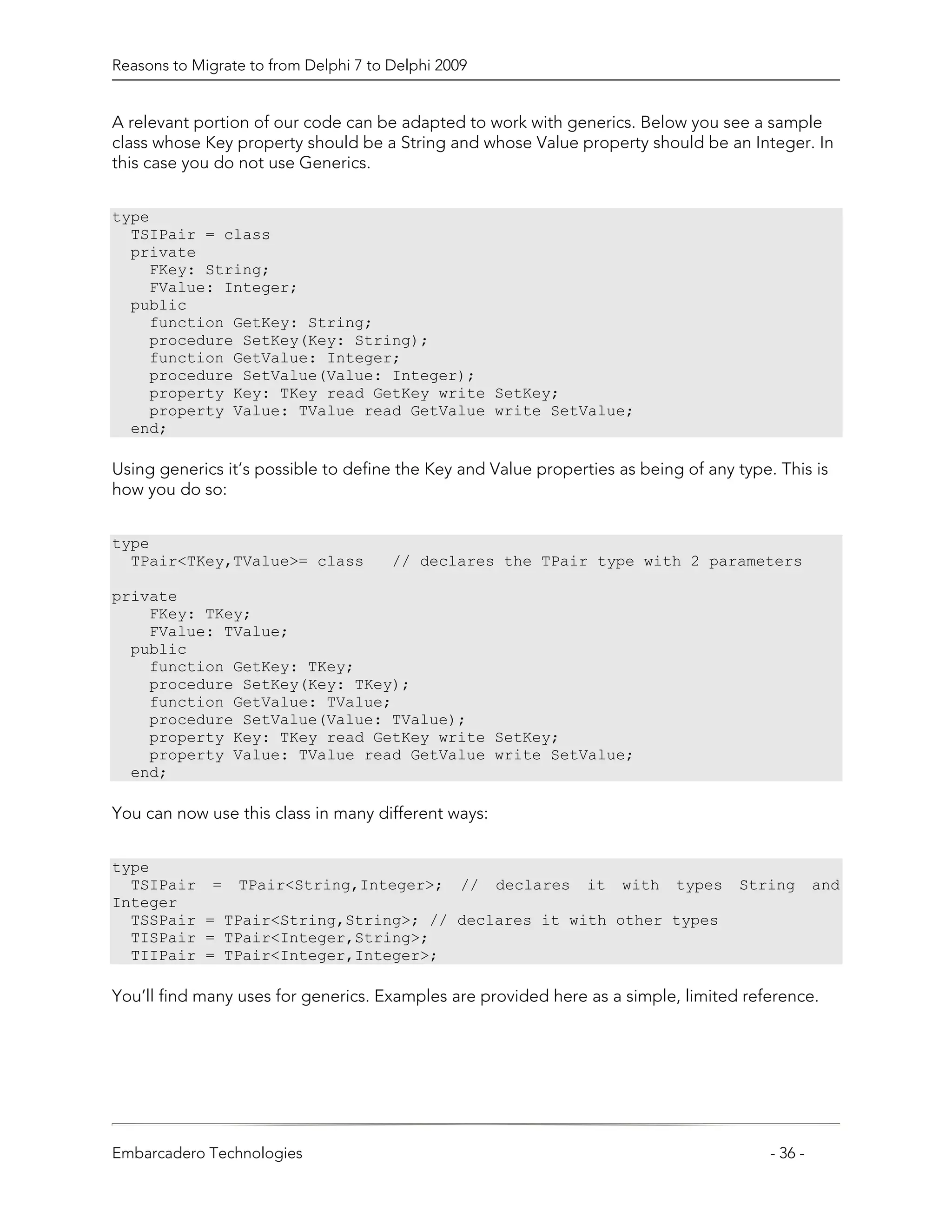Reasons to Migrate to from Delphi 7 to Delphi 2009


A relevant portion of our code can be adapted to work with generics. Below you see a sample
class whose Key property should be a String and whose Value property should be an Integer. In
this case you do not use Generics.


type
  TSIPair = class
  private
    FKey: String;
    FValue: Integer;
  public
    function GetKey: String;
    procedure SetKey(Key: String);
    function GetValue: Integer;
    procedure SetValue(Value: Integer);
    property Key: TKey read GetKey write SetKey;
    property Value: TValue read GetValue write SetValue;
  end;

Using generics it’s possible to define the Key and Value properties as being of any type. This is
how you do so:


type
  TPair<TKey,TValue>= class            // declares the TPair type with 2 parameters

private
    FKey: TKey;
    FValue: TValue;
  public
    function GetKey: TKey;
    procedure SetKey(Key: TKey);
    function GetValue: TValue;
    procedure SetValue(Value: TValue);
    property Key: TKey read GetKey write SetKey;
    property Value: TValue read GetValue write SetValue;
  end;

You can now use this class in many different ways:


type
  TSIPair = TPair<String,Integer>; // declares it with types                        String        and
Integer
  TSSPair = TPair<String,String>; // declares it with other types
  TISPair = TPair<Integer,String>;
  TIIPair = TPair<Integer,Integer>;

You’ll find many uses for generics. Examples are provided here as a simple, limited reference.




Embarcadero Technologies                                                                 - 36 -
 
