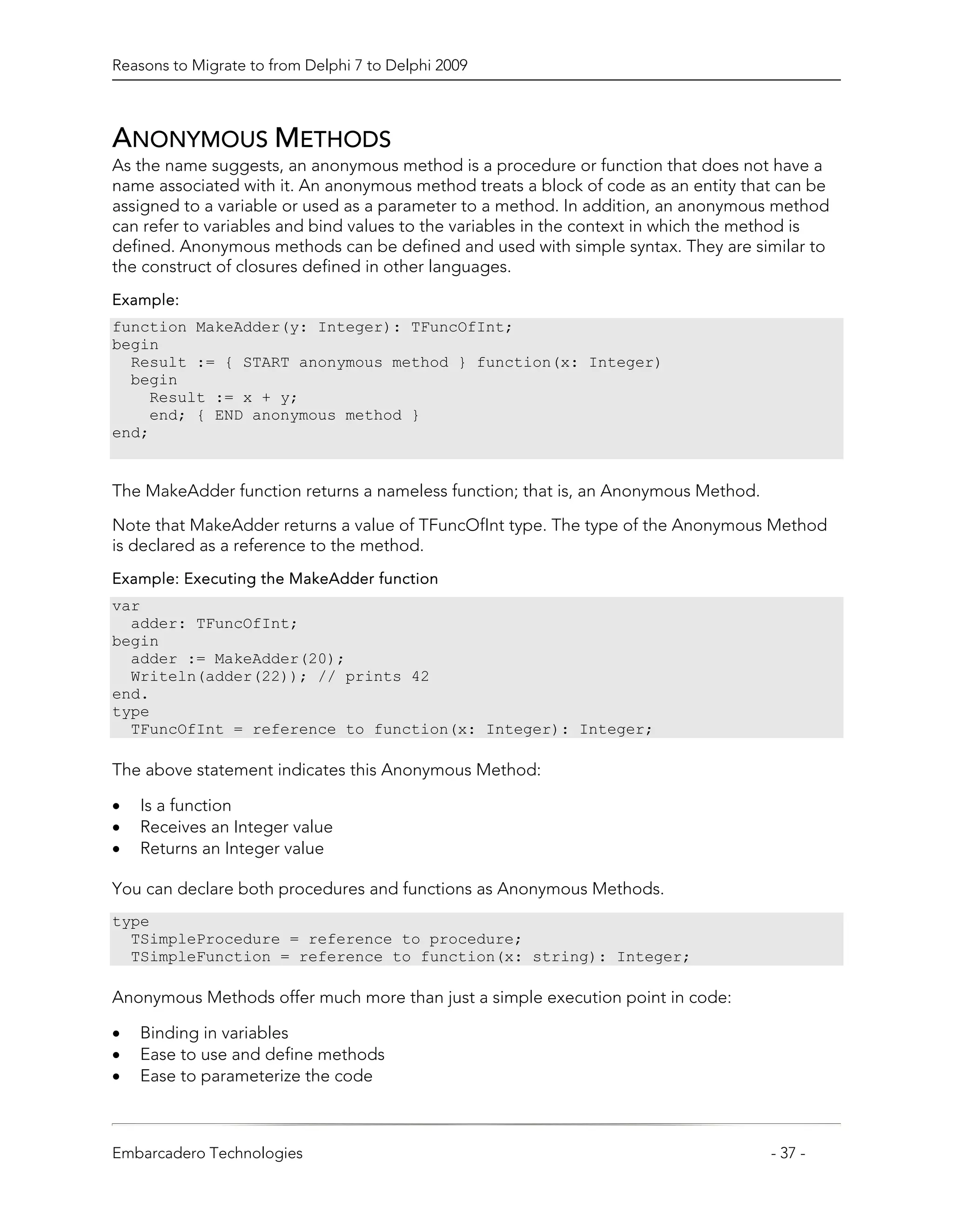 Reasons to Migrate to from Delphi 7 to Delphi 2009



ANONYMOUS METHODS
As the name suggests, an anonymous method is a procedure or function that does not have a
name associated with it. An anonymous method treats a block of code as an entity that can be
assigned to a variable or used as a parameter to a method. In addition, an anonymous method
can refer to variables and bind values to the variables in the context in which the method is
defined. Anonymous methods can be defined and used with simple syntax. They are similar to
the construct of closures defined in other languages.
Example:
function MakeAdder(y: Integer): TFuncOfInt;
begin
  Result := { START anonymous method } function(x: Integer)
  begin
    Result := x + y;
    end; { END anonymous method }
end;


The MakeAdder function returns a nameless function; that is, an Anonymous Method.

Note that MakeAdder returns a value of TFuncOfInt type. The type of the Anonymous Method
is declared as a reference to the method.
Example: Executing the MakeAdder function
var
  adder: TFuncOfInt;
begin
  adder := MakeAdder(20);
  Writeln(adder(22)); // prints 42
end.
type
  TFuncOfInt = reference to function(x: Integer): Integer;

The above statement indicates this Anonymous Method:

•   Is a function
•   Receives an Integer value
•   Returns an Integer value

You can declare both procedures and functions as Anonymous Methods.
type
  TSimpleProcedure = reference to procedure;
  TSimpleFunction = reference to function(x: string): Integer;

Anonymous Methods offer much more than just a simple execution point in code:

•   Binding in variables
•   Ease to use and define methods
•   Ease to parameterize the code



Embarcadero Technologies                                                             - 37 -
 