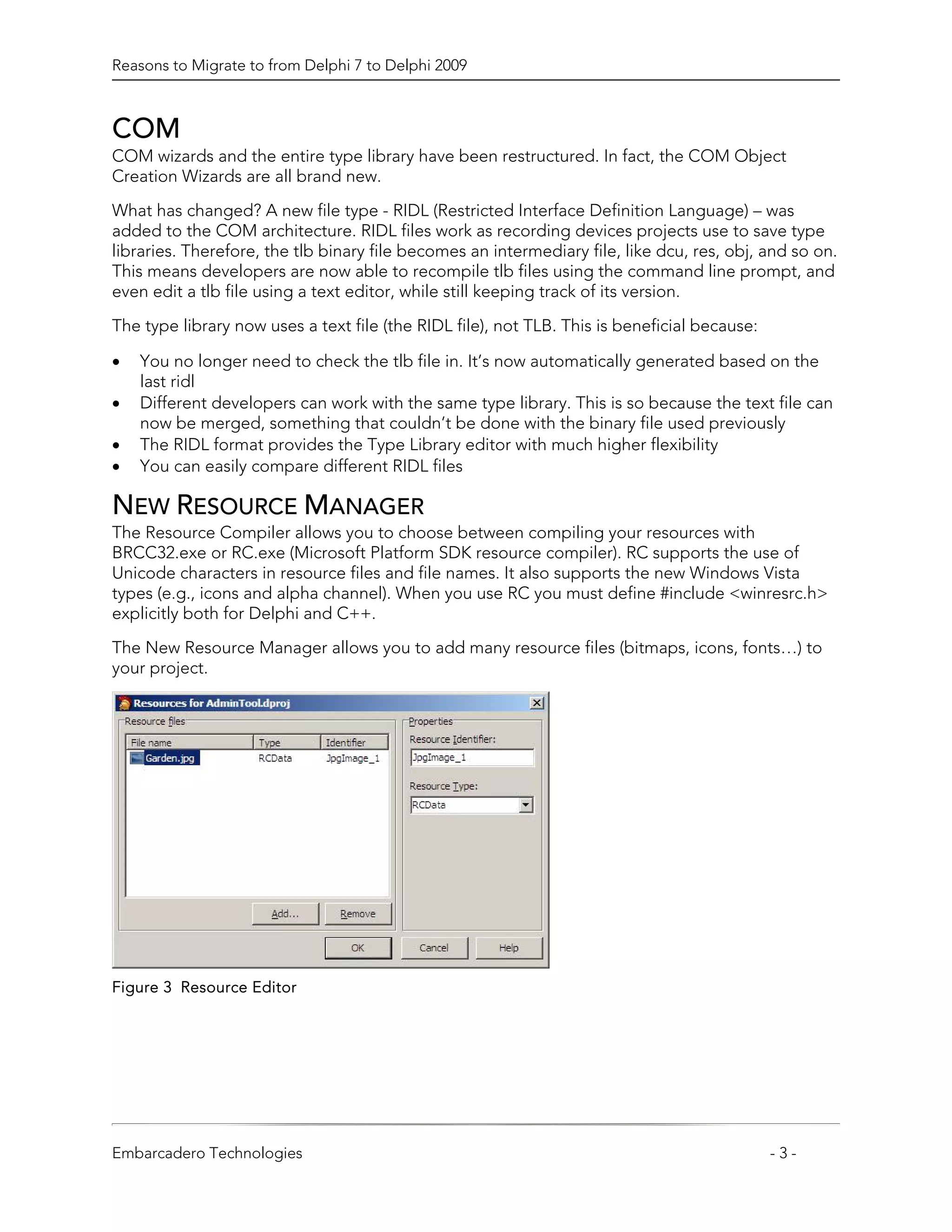 Reasons to Migrate to from Delphi 7 to Delphi 2009



COM
COM wizards and the entire type library have been restructured. In fact, the COM Object
Creation Wizards are all brand new.

What has changed? A new file type - RIDL (Restricted Interface Definition Language) – was
added to the COM architecture. RIDL files work as recording devices projects use to save type
libraries. Therefore, the tlb binary file becomes an intermediary file, like dcu, res, obj, and so on.
This means developers are now able to recompile tlb files using the command line prompt, and
even edit a tlb file using a text editor, while still keeping track of its version.

The type library now uses a text file (the RIDL file), not TLB. This is beneficial because:

•   You no longer need to check the tlb file in. It’s now automatically generated based on the
    last ridl
•   Different developers can work with the same type library. This is so because the text file can
    now be merged, something that couldn’t be done with the binary file used previously
•   The RIDL format provides the Type Library editor with much higher flexibility
•   You can easily compare different RIDL files

NEW RESOURCE MANAGER
The Resource Compiler allows you to choose between compiling your resources with
BRCC32.exe or RC.exe (Microsoft Platform SDK resource compiler). RC supports the use of
Unicode characters in resource files and file names. It also supports the new Windows Vista
types (e.g., icons and alpha channel). When you use RC you must define #include <winresrc.h>
explicitly both for Delphi and C++.

The New Resource Manager allows you to add many resource files (bitmaps, icons, fonts…) to
your project.




Figure 3 Resource Editor




Embarcadero Technologies                                                                      -3-
 