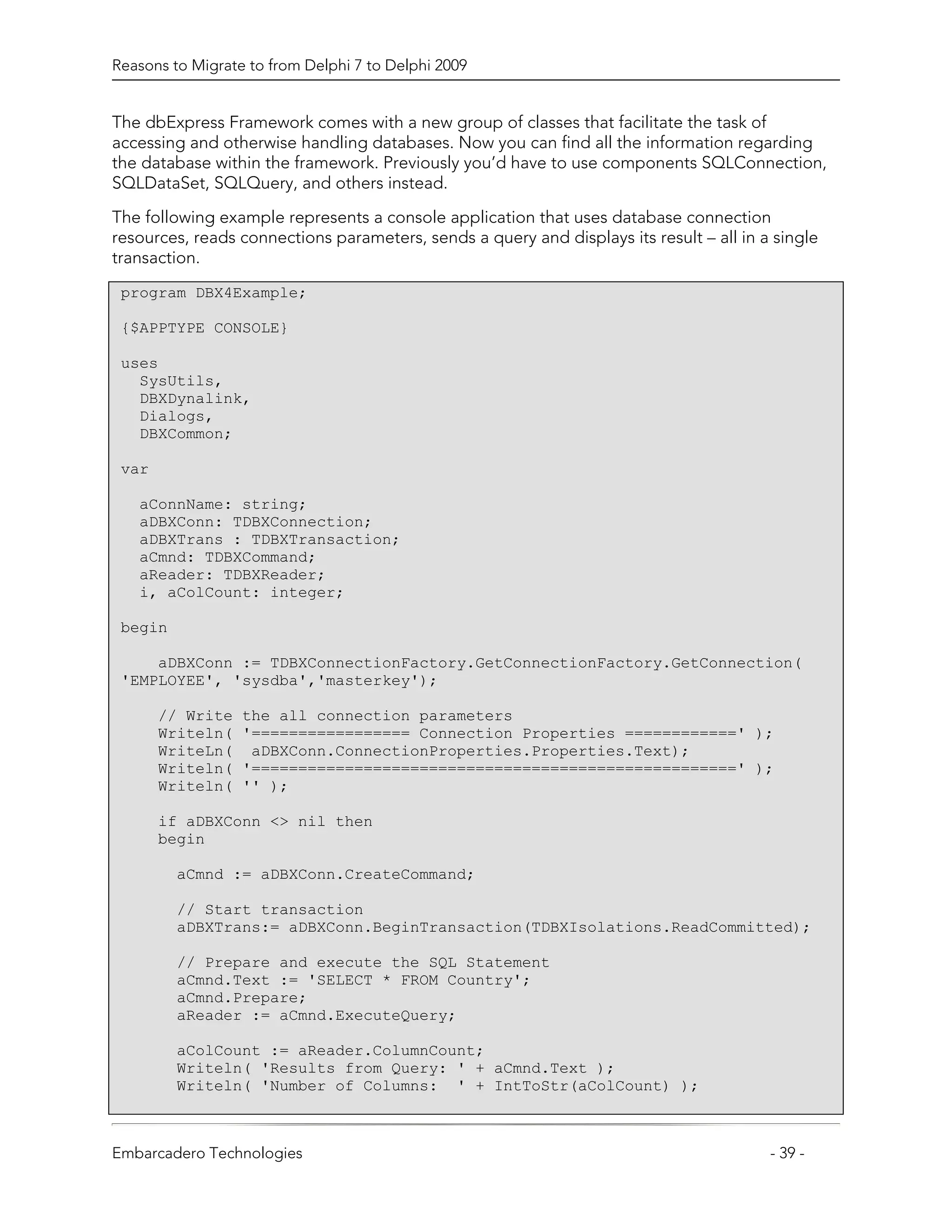 Reasons to Migrate to from Delphi 7 to Delphi 2009


The dbExpress Framework comes with a new group of classes that facilitate the task of
accessing and otherwise handling databases. Now you can find all the information regarding
the database within the framework. Previously you’d have to use components SQLConnection,
SQLDataSet, SQLQuery, and others instead.

The following example represents a console application that uses database connection
resources, reads connections parameters, sends a query and displays its result – all in a single
transaction.
 program DBX4Example;

 {$APPTYPE CONSOLE}

 uses
   SysUtils,
   DBXDynalink,
   Dialogs,
   DBXCommon;

 var

   aConnName: string;
   aDBXConn: TDBXConnection;
   aDBXTrans : TDBXTransaction;
   aCmnd: TDBXCommand;
   aReader: TDBXReader;
   i, aColCount: integer;

 begin

     aDBXConn := TDBXConnectionFactory.GetConnectionFactory.GetConnection(
 'EMPLOYEE', 'sysdba','masterkey');

       // Write   the all connection parameters
       Writeln(   '================= Connection Properties ============' );
       WriteLn(    aDBXConn.ConnectionProperties.Properties.Text);
       Writeln(   '====================================================' );
       Writeln(   '' );

       if aDBXConn <> nil then
       begin

         aCmnd := aDBXConn.CreateCommand;

         // Start transaction
         aDBXTrans:= aDBXConn.BeginTransaction(TDBXIsolations.ReadCommitted);

         // Prepare and execute the SQL Statement
         aCmnd.Text := 'SELECT * FROM Country';
         aCmnd.Prepare;
         aReader := aCmnd.ExecuteQuery;

         aColCount := aReader.ColumnCount;
         Writeln( 'Results from Query: ' + aCmnd.Text );
         Writeln( 'Number of Columns: ' + IntToStr(aColCount) );



Embarcadero Technologies                                                                 - 39 -
 