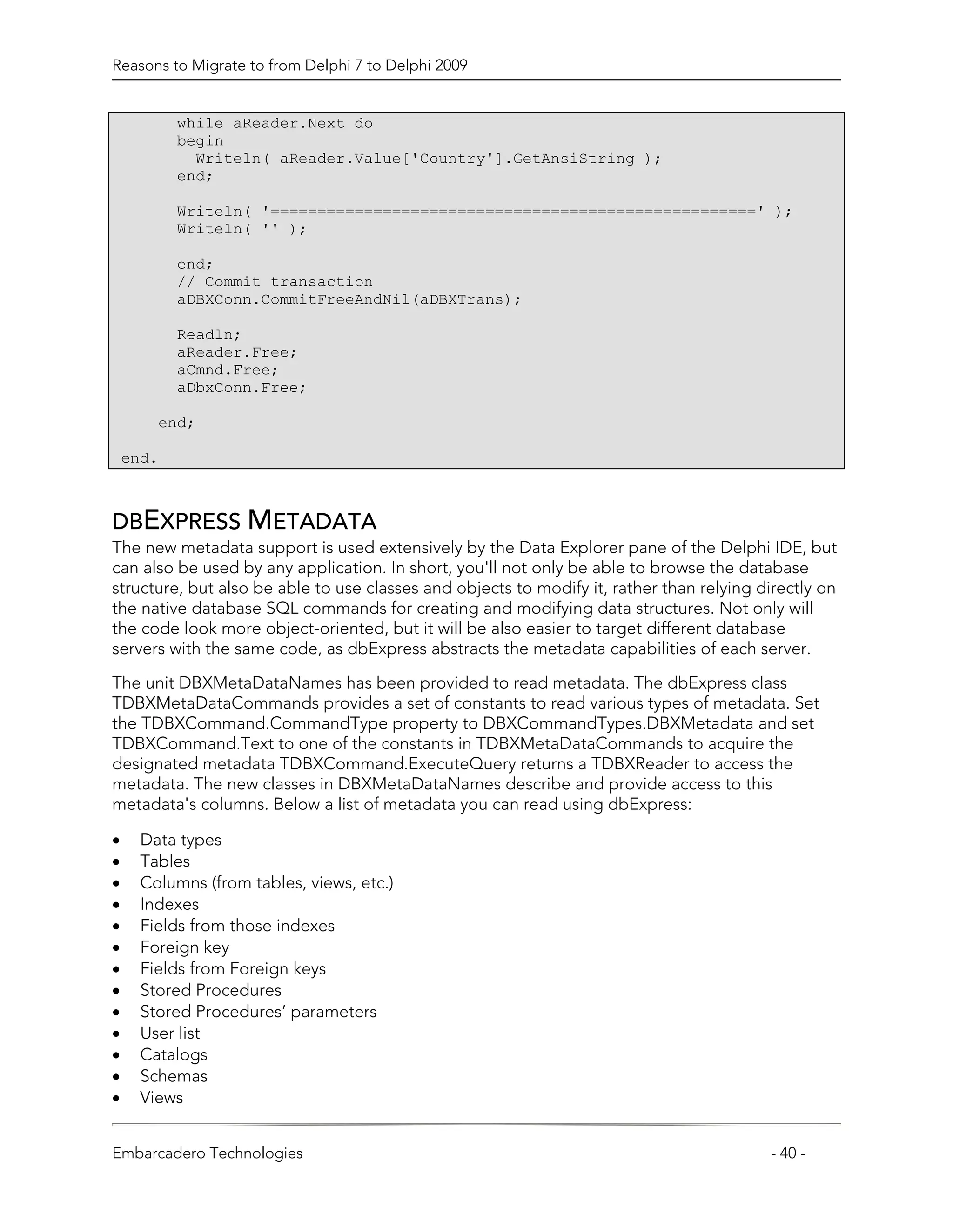 Reasons to Migrate to from Delphi 7 to Delphi 2009


           while aReader.Next do
           begin
             Writeln( aReader.Value['Country'].GetAnsiString );
           end;

           Writeln( '====================================================' );
           Writeln( '' );

           end;
           // Commit transaction
           aDBXConn.CommitFreeAndNil(aDBXTrans);

           Readln;
           aReader.Free;
           aCmnd.Free;
           aDbxConn.Free;

        end;

    end.



DBEXPRESS METADATA
The new metadata support is used extensively by the Data Explorer pane of the Delphi IDE, but
can also be used by any application. In short, you'll not only be able to browse the database
structure, but also be able to use classes and objects to modify it, rather than relying directly on
the native database SQL commands for creating and modifying data structures. Not only will
the code look more object-oriented, but it will be also easier to target different database
servers with the same code, as dbExpress abstracts the metadata capabilities of each server.

The unit DBXMetaDataNames has been provided to read metadata. The dbExpress class
TDBXMetaDataCommands provides a set of constants to read various types of metadata. Set
the TDBXCommand.CommandType property to DBXCommandTypes.DBXMetadata and set
TDBXCommand.Text to one of the constants in TDBXMetaDataCommands to acquire the
designated metadata TDBXCommand.ExecuteQuery returns a TDBXReader to access the
metadata. The new classes in DBXMetaDataNames describe and provide access to this
metadata's columns. Below a list of metadata you can read using dbExpress:

•     Data types
•     Tables
•     Columns (from tables, views, etc.)
•     Indexes
•     Fields from those indexes
•     Foreign key
•     Fields from Foreign keys
•     Stored Procedures
•     Stored Procedures’ parameters
•     User list
•     Catalogs
•     Schemas
•     Views


Embarcadero Technologies                                                                  - 40 -
 