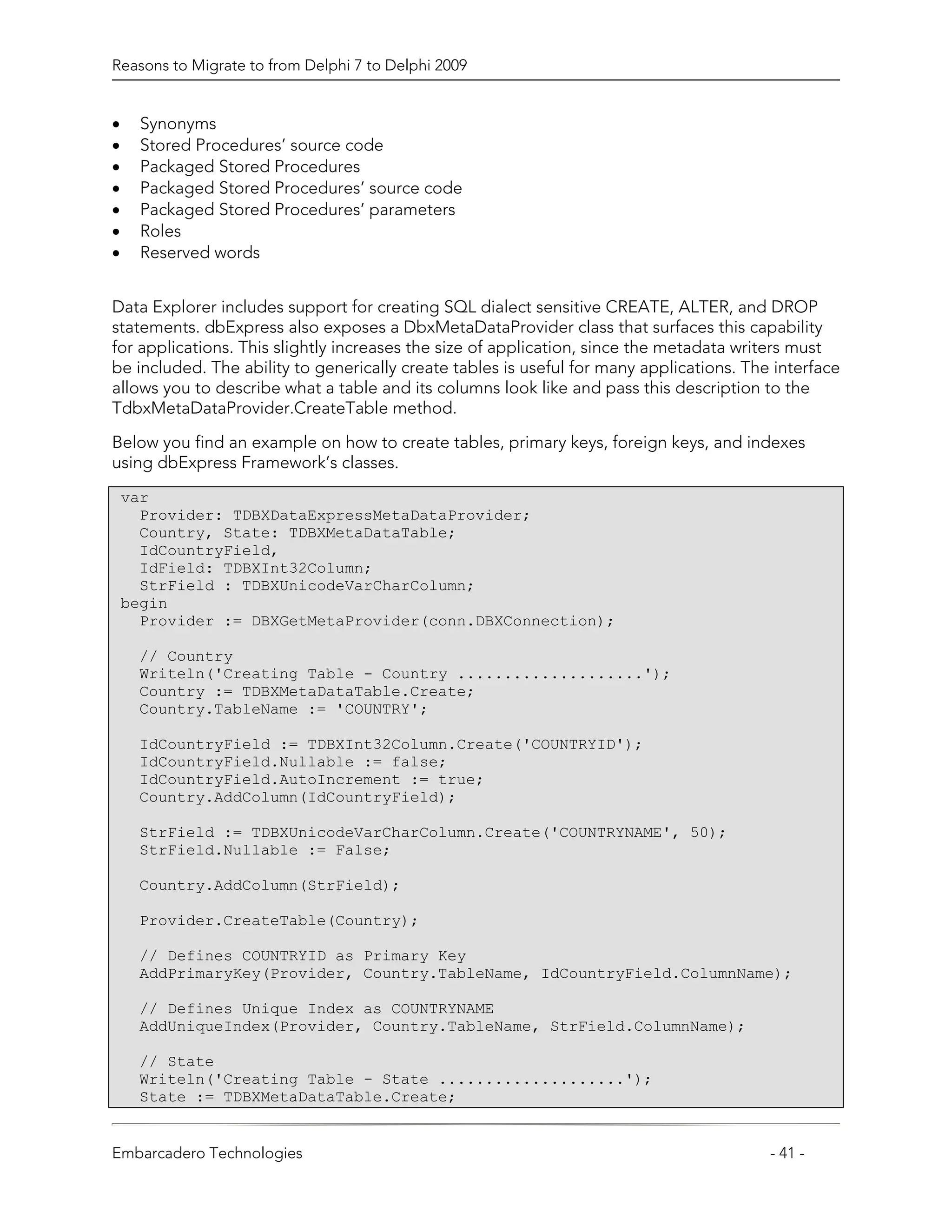 Reasons to Migrate to from Delphi 7 to Delphi 2009


•     Synonyms
•     Stored Procedures’ source code
•     Packaged Stored Procedures
•     Packaged Stored Procedures’ source code
•     Packaged Stored Procedures’ parameters
•     Roles
•     Reserved words


Data Explorer includes support for creating SQL dialect sensitive CREATE, ALTER, and DROP
statements. dbExpress also exposes a DbxMetaDataProvider class that surfaces this capability
for applications. This slightly increases the size of application, since the metadata writers must
be included. The ability to generically create tables is useful for many applications. The interface
allows you to describe what a table and its columns look like and pass this description to the
TdbxMetaDataProvider.CreateTable method.

Below you find an example on how to create tables, primary keys, foreign keys, and indexes
using dbExpress Framework’s classes.
    var
      Provider: TDBXDataExpressMetaDataProvider;
      Country, State: TDBXMetaDataTable;
      IdCountryField,
      IdField: TDBXInt32Column;
      StrField : TDBXUnicodeVarCharColumn;
    begin
      Provider := DBXGetMetaProvider(conn.DBXConnection);

     // Country
     Writeln('Creating Table - Country ....................');
     Country := TDBXMetaDataTable.Create;
     Country.TableName := 'COUNTRY';

     IdCountryField := TDBXInt32Column.Create('COUNTRYID');
     IdCountryField.Nullable := false;
     IdCountryField.AutoIncrement := true;
     Country.AddColumn(IdCountryField);

     StrField := TDBXUnicodeVarCharColumn.Create('COUNTRYNAME', 50);
     StrField.Nullable := False;

     Country.AddColumn(StrField);

     Provider.CreateTable(Country);

     // Defines COUNTRYID as Primary Key
     AddPrimaryKey(Provider, Country.TableName, IdCountryField.ColumnName);

     // Defines Unique Index as COUNTRYNAME
     AddUniqueIndex(Provider, Country.TableName, StrField.ColumnName);

     // State
     Writeln('Creating Table - State ....................');
     State := TDBXMetaDataTable.Create;


Embarcadero Technologies                                                                  - 41 -
 