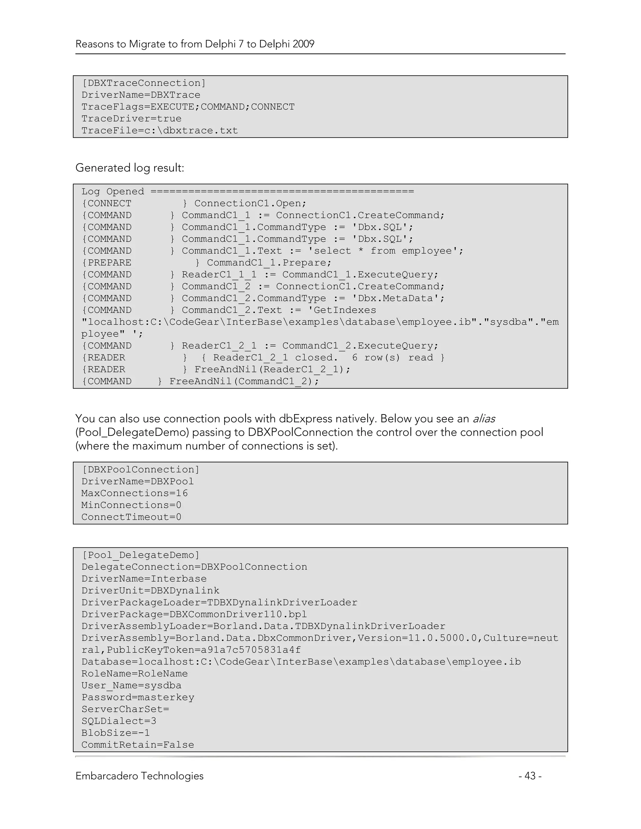 Reasons to Migrate to from Delphi 7 to Delphi 2009


 [DBXTraceConnection]
 DriverName=DBXTrace
 TraceFlags=EXECUTE;COMMAND;CONNECT
 TraceDriver=true
 TraceFile=c:dbxtrace.txt


Generated log result:
 Log Opened ==========================================
 {CONNECT        } ConnectionC1.Open;
 {COMMAND      } CommandC1_1 := ConnectionC1.CreateCommand;
 {COMMAND      } CommandC1_1.CommandType := 'Dbx.SQL';
 {COMMAND      } CommandC1_1.CommandType := 'Dbx.SQL';
 {COMMAND      } CommandC1_1.Text := 'select * from employee';
 {PREPARE          } CommandC1_1.Prepare;
 {COMMAND      } ReaderC1_1_1 := CommandC1_1.ExecuteQuery;
 {COMMAND      } CommandC1_2 := ConnectionC1.CreateCommand;
 {COMMAND      } CommandC1_2.CommandType := 'Dbx.MetaData';
 {COMMAND      } CommandC1_2.Text := 'GetIndexes
 "localhost:C:CodeGearInterBaseexamplesdatabaseemployee.ib"."sysdba"."em
 ployee" ';
 {COMMAND      } ReaderC1_2_1 := CommandC1_2.ExecuteQuery;
 {READER         } { ReaderC1_2_1 closed. 6 row(s) read }
 {READER         } FreeAndNil(ReaderC1_2_1);
 {COMMAND    } FreeAndNil(CommandC1_2);


You can also use connection pools with dbExpress natively. Below you see an alias
(Pool_DelegateDemo) passing to DBXPoolConnection the control over the connection pool
(where the maximum number of connections is set).
 [DBXPoolConnection]
 DriverName=DBXPool
 MaxConnections=16
 MinConnections=0
 ConnectTimeout=0


 [Pool_DelegateDemo]
 DelegateConnection=DBXPoolConnection
 DriverName=Interbase
 DriverUnit=DBXDynalink
 DriverPackageLoader=TDBXDynalinkDriverLoader
 DriverPackage=DBXCommonDriver110.bpl
 DriverAssemblyLoader=Borland.Data.TDBXDynalinkDriverLoader
 DriverAssembly=Borland.Data.DbxCommonDriver,Version=11.0.5000.0,Culture=neut
 ral,PublicKeyToken=a91a7c5705831a4f
 Database=localhost:C:CodeGearInterBaseexamplesdatabaseemployee.ib
 RoleName=RoleName
 User_Name=sysdba
 Password=masterkey
 ServerCharSet=
 SQLDialect=3
 BlobSize=-1
 CommitRetain=False


Embarcadero Technologies                                                        - 43 -
 