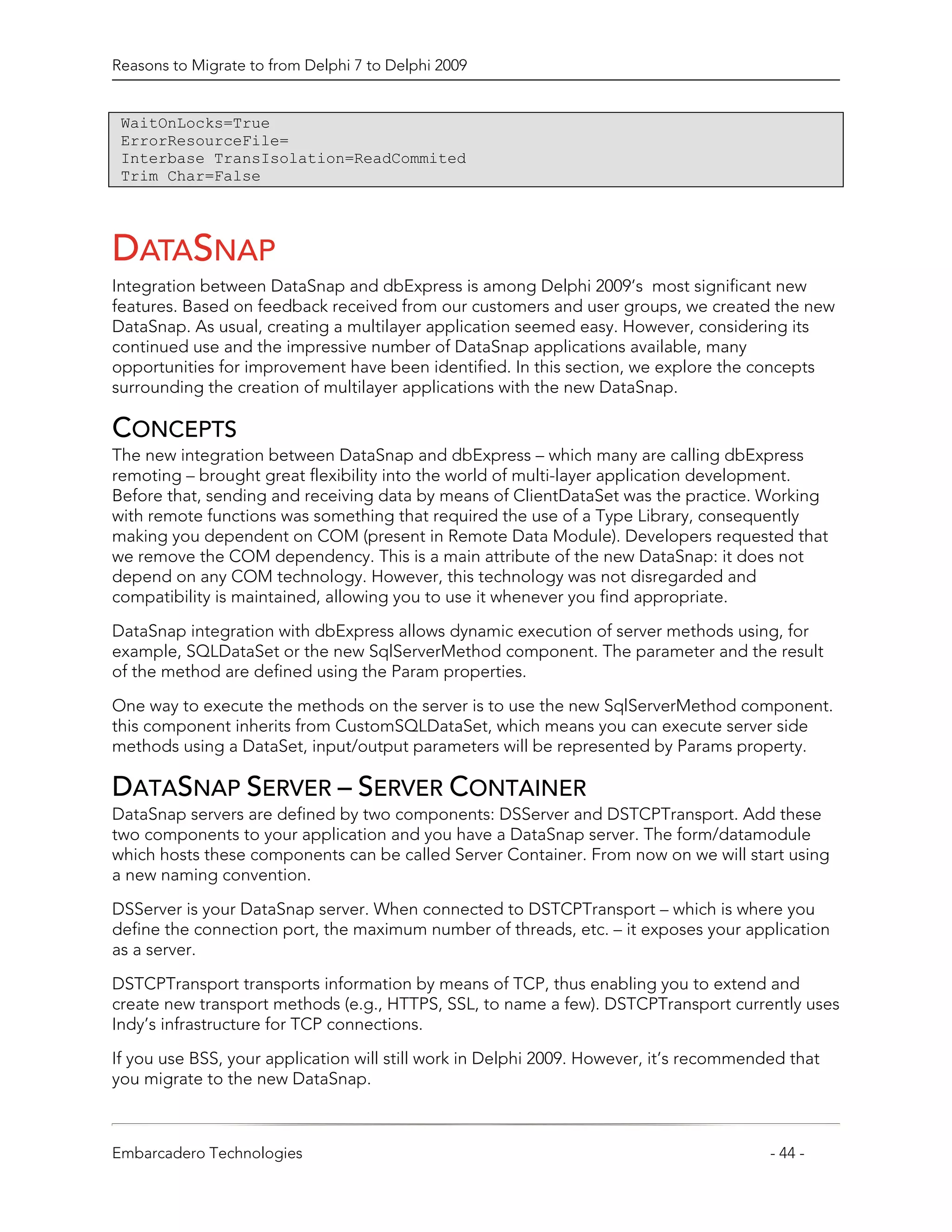 Reasons to Migrate to from Delphi 7 to Delphi 2009


 WaitOnLocks=True
 ErrorResourceFile=
 Interbase TransIsolation=ReadCommited
 Trim Char=False




DATASNAP
Integration between DataSnap and dbExpress is among Delphi 2009’s most significant new
features. Based on feedback received from our customers and user groups, we created the new
DataSnap. As usual, creating a multilayer application seemed easy. However, considering its
continued use and the impressive number of DataSnap applications available, many
opportunities for improvement have been identified. In this section, we explore the concepts
surrounding the creation of multilayer applications with the new DataSnap.

CONCEPTS
The new integration between DataSnap and dbExpress – which many are calling dbExpress
remoting – brought great flexibility into the world of multi-layer application development.
Before that, sending and receiving data by means of ClientDataSet was the practice. Working
with remote functions was something that required the use of a Type Library, consequently
making you dependent on COM (present in Remote Data Module). Developers requested that
we remove the COM dependency. This is a main attribute of the new DataSnap: it does not
depend on any COM technology. However, this technology was not disregarded and
compatibility is maintained, allowing you to use it whenever you find appropriate.

DataSnap integration with dbExpress allows dynamic execution of server methods using, for
example, SQLDataSet or the new SqlServerMethod component. The parameter and the result
of the method are defined using the Param properties.

One way to execute the methods on the server is to use the new SqlServerMethod component.
this component inherits from CustomSQLDataSet, which means you can execute server side
methods using a DataSet, input/output parameters will be represented by Params property.

DATASNAP SERVER – SERVER CONTAINER
DataSnap servers are defined by two components: DSServer and DSTCPTransport. Add these
two components to your application and you have a DataSnap server. The form/datamodule
which hosts these components can be called Server Container. From now on we will start using
a new naming convention.

DSServer is your DataSnap server. When connected to DSTCPTransport – which is where you
define the connection port, the maximum number of threads, etc. – it exposes your application
as a server.

DSTCPTransport transports information by means of TCP, thus enabling you to extend and
create new transport methods (e.g., HTTPS, SSL, to name a few). DSTCPTransport currently uses
Indy’s infrastructure for TCP connections.

If you use BSS, your application will still work in Delphi 2009. However, it’s recommended that
you migrate to the new DataSnap.



Embarcadero Technologies                                                                - 44 -
 