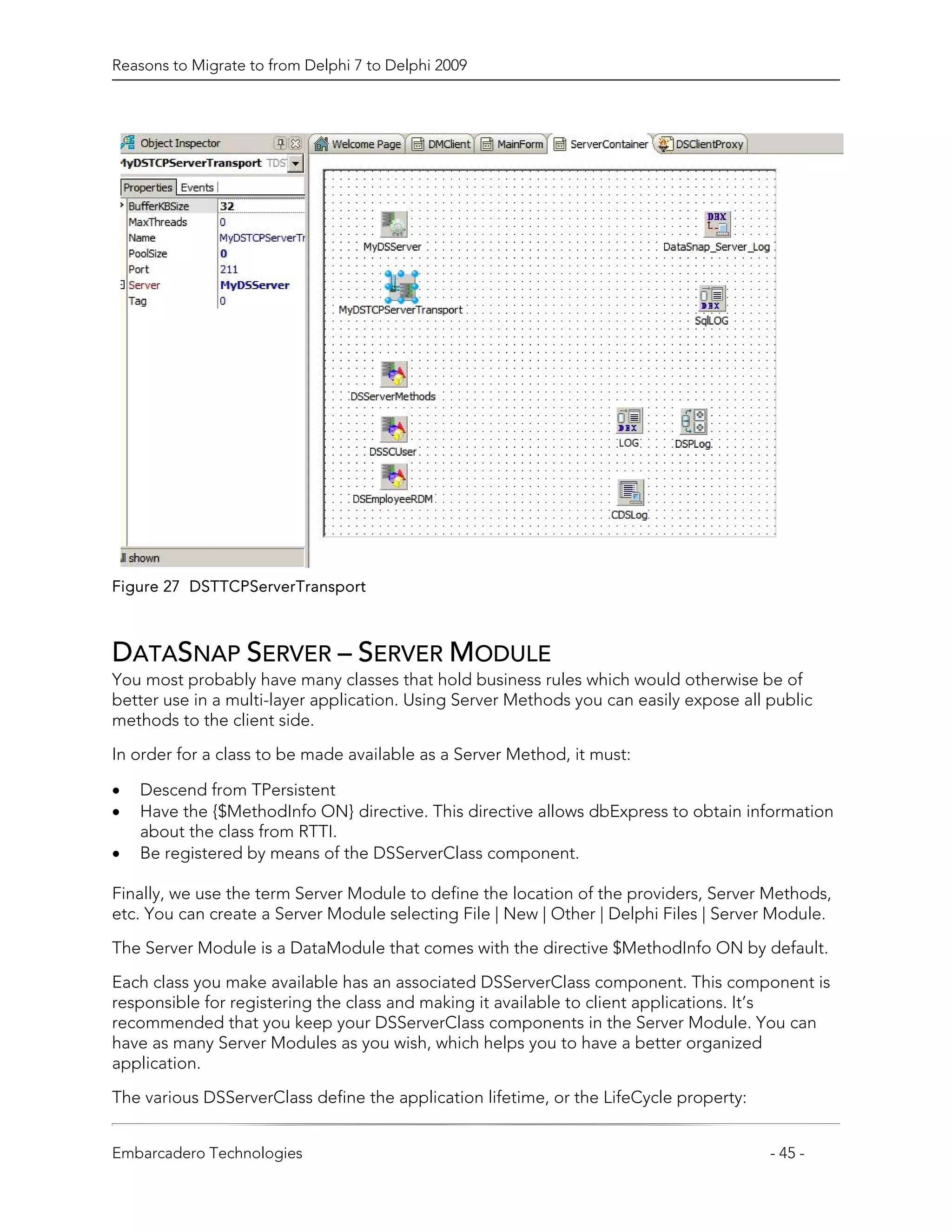 Reasons to Migrate to from Delphi 7 to Delphi 2009




Figure 27 DSTTCPServerTransport



DATASNAP SERVER – SERVER MODULE
You most probably have many classes that hold business rules which would otherwise be of
better use in a multi-layer application. Using Server Methods you can easily expose all public
methods to the client side.

In order for a class to be made available as a Server Method, it must:

•   Descend from TPersistent
•   Have the {$MethodInfo ON} directive. This directive allows dbExpress to obtain information
    about the class from RTTI.
•   Be registered by means of the DSServerClass component.

Finally, we use the term Server Module to define the location of the providers, Server Methods,
etc. You can create a Server Module selecting File | New | Other | Delphi Files | Server Module.
The Server Module is a DataModule that comes with the directive $MethodInfo ON by default.

Each class you make available has an associated DSServerClass component. This component is
responsible for registering the class and making it available to client applications. It’s
recommended that you keep your DSServerClass components in the Server Module. You can
have as many Server Modules as you wish, which helps you to have a better organized
application.

The various DSServerClass define the application lifetime, or the LifeCycle property:


Embarcadero Technologies                                                                - 45 -
 