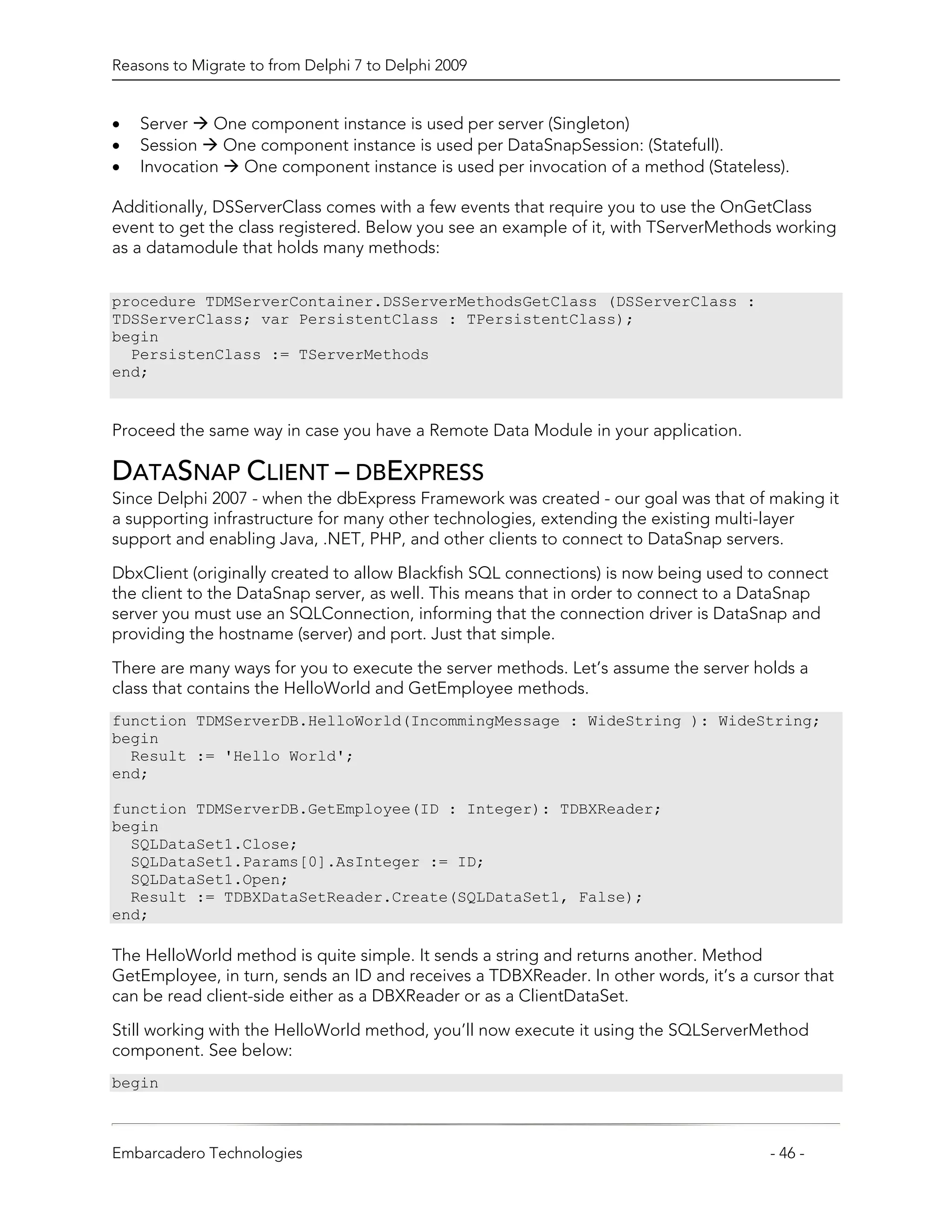 Reasons to Migrate to from Delphi 7 to Delphi 2009


•   Server   One component instance is used per server (Singleton)
•   Session   One component instance is used per DataSnapSession: (Statefull).
•   Invocation One component instance is used per invocation of a method (Stateless).

Additionally, DSServerClass comes with a few events that require you to use the OnGetClass
event to get the class registered. Below you see an example of it, with TServerMethods working
as a datamodule that holds many methods:


procedure TDMServerContainer.DSServerMethodsGetClass (DSServerClass :
TDSServerClass; var PersistentClass : TPersistentClass);
begin
  PersistenClass := TServerMethods
end;


Proceed the same way in case you have a Remote Data Module in your application.

DATASNAP CLIENT – DBEXPRESS
Since Delphi 2007 - when the dbExpress Framework was created - our goal was that of making it
a supporting infrastructure for many other technologies, extending the existing multi-layer
support and enabling Java, .NET, PHP, and other clients to connect to DataSnap servers.

DbxClient (originally created to allow Blackfish SQL connections) is now being used to connect
the client to the DataSnap server, as well. This means that in order to connect to a DataSnap
server you must use an SQLConnection, informing that the connection driver is DataSnap and
providing the hostname (server) and port. Just that simple.

There are many ways for you to execute the server methods. Let’s assume the server holds a
class that contains the HelloWorld and GetEmployee methods.
function TDMServerDB.HelloWorld(IncommingMessage : WideString ): WideString;
begin
  Result := 'Hello World';
end;

function TDMServerDB.GetEmployee(ID : Integer): TDBXReader;
begin
  SQLDataSet1.Close;
  SQLDataSet1.Params[0].AsInteger := ID;
  SQLDataSet1.Open;
  Result := TDBXDataSetReader.Create(SQLDataSet1, False);
end;

The HelloWorld method is quite simple. It sends a string and returns another. Method
GetEmployee, in turn, sends an ID and receives a TDBXReader. In other words, it’s a cursor that
can be read client-side either as a DBXReader or as a ClientDataSet.

Still working with the HelloWorld method, you’ll now execute it using the SQLServerMethod
component. See below:
begin



Embarcadero Technologies                                                              - 46 -
 