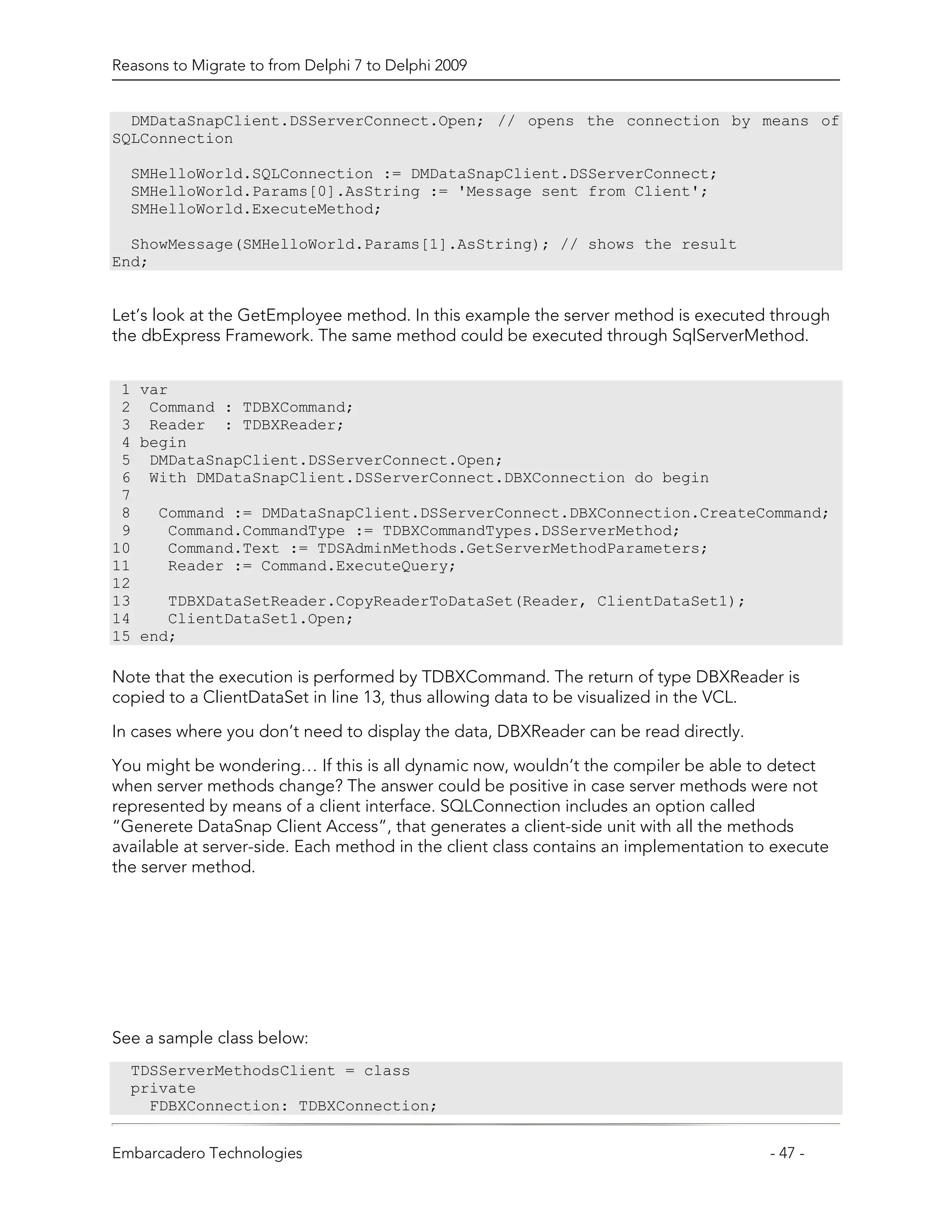 Reasons to Migrate to from Delphi 7 to Delphi 2009


  DMDataSnapClient.DSServerConnect.Open; // opens the connection by means of
SQLConnection

  SMHelloWorld.SQLConnection := DMDataSnapClient.DSServerConnect;
  SMHelloWorld.Params[0].AsString := 'Message sent from Client';
  SMHelloWorld.ExecuteMethod;

  ShowMessage(SMHelloWorld.Params[1].AsString); // shows the result
End;


Let’s look at the GetEmployee method. In this example the server method is executed through
the dbExpress Framework. The same method could be executed through SqlServerMethod.


 1 var
 2 Command : TDBXCommand;
 3 Reader : TDBXReader;
 4 begin
 5 DMDataSnapClient.DSServerConnect.Open;
 6 With DMDataSnapClient.DSServerConnect.DBXConnection do begin
 7
 8   Command := DMDataSnapClient.DSServerConnect.DBXConnection.CreateCommand;
 9    Command.CommandType := TDBXCommandTypes.DSServerMethod;
10    Command.Text := TDSAdminMethods.GetServerMethodParameters;
11    Reader := Command.ExecuteQuery;
12
13    TDBXDataSetReader.CopyReaderToDataSet(Reader, ClientDataSet1);
14    ClientDataSet1.Open;
15 end;

Note that the execution is performed by TDBXCommand. The return of type DBXReader is
copied to a ClientDataSet in line 13, thus allowing data to be visualized in the VCL.

In cases where you don’t need to display the data, DBXReader can be read directly.
You might be wondering… If this is all dynamic now, wouldn’t the compiler be able to detect
when server methods change? The answer could be positive in case server methods were not
represented by means of a client interface. SQLConnection includes an option called
“Generete DataSnap Client Access”, that generates a client-side unit with all the methods
available at server-side. Each method in the client class contains an implementation to execute
the server method.




See a sample class below:
  TDSServerMethodsClient = class
  private
    FDBXConnection: TDBXConnection;


Embarcadero Technologies                                                               - 47 -
 