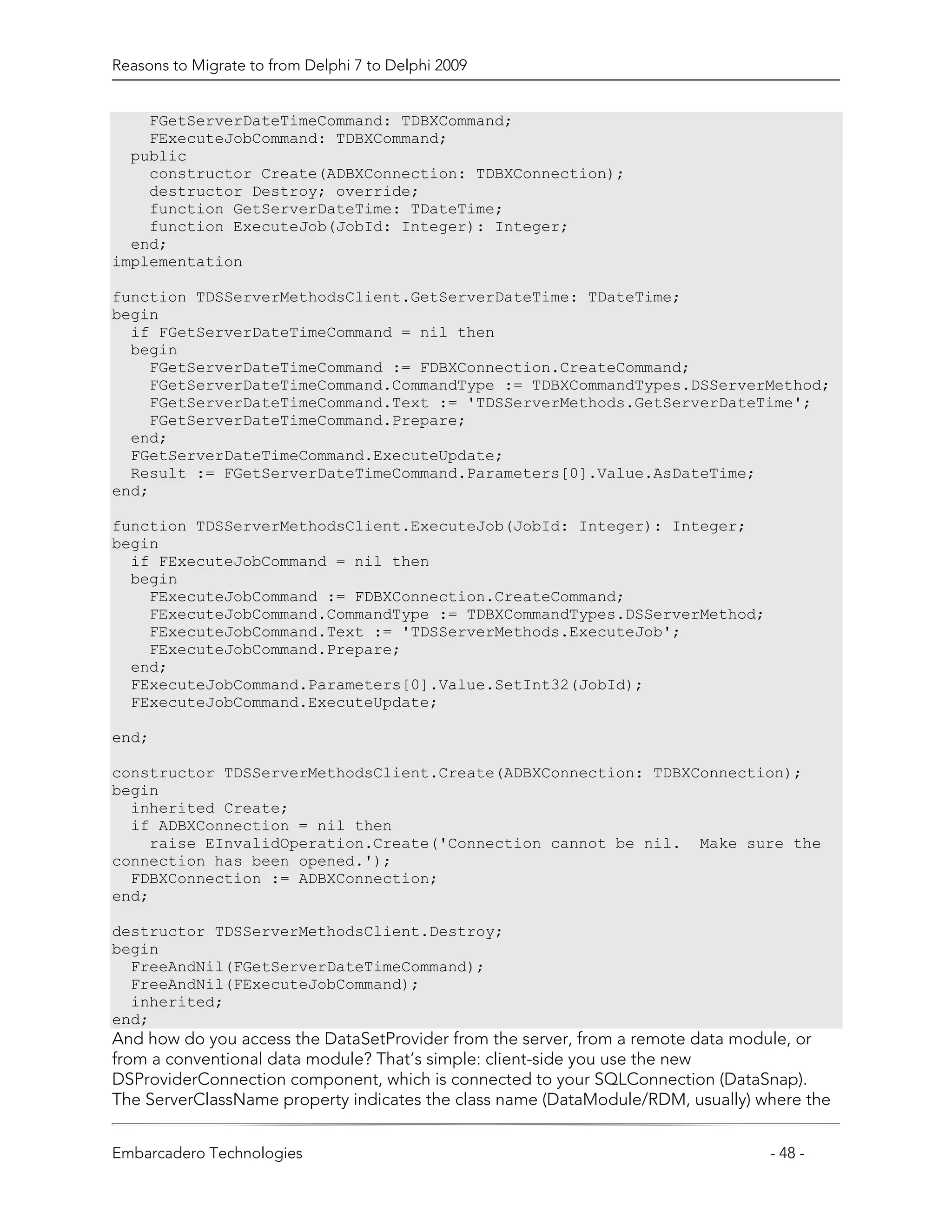 Reasons to Migrate to from Delphi 7 to Delphi 2009


    FGetServerDateTimeCommand: TDBXCommand;
    FExecuteJobCommand: TDBXCommand;
  public
    constructor Create(ADBXConnection: TDBXConnection);
    destructor Destroy; override;
    function GetServerDateTime: TDateTime;
    function ExecuteJob(JobId: Integer): Integer;
  end;
implementation

function TDSServerMethodsClient.GetServerDateTime: TDateTime;
begin
  if FGetServerDateTimeCommand = nil then
  begin
    FGetServerDateTimeCommand := FDBXConnection.CreateCommand;
    FGetServerDateTimeCommand.CommandType := TDBXCommandTypes.DSServerMethod;
    FGetServerDateTimeCommand.Text := 'TDSServerMethods.GetServerDateTime';
    FGetServerDateTimeCommand.Prepare;
  end;
  FGetServerDateTimeCommand.ExecuteUpdate;
  Result := FGetServerDateTimeCommand.Parameters[0].Value.AsDateTime;
end;

function TDSServerMethodsClient.ExecuteJob(JobId: Integer): Integer;
begin
  if FExecuteJobCommand = nil then
  begin
    FExecuteJobCommand := FDBXConnection.CreateCommand;
    FExecuteJobCommand.CommandType := TDBXCommandTypes.DSServerMethod;
    FExecuteJobCommand.Text := 'TDSServerMethods.ExecuteJob';
    FExecuteJobCommand.Prepare;
  end;
  FExecuteJobCommand.Parameters[0].Value.SetInt32(JobId);
  FExecuteJobCommand.ExecuteUpdate;

end;

constructor TDSServerMethodsClient.Create(ADBXConnection: TDBXConnection);
begin
  inherited Create;
  if ADBXConnection = nil then
    raise EInvalidOperation.Create('Connection cannot be nil. Make sure the
connection has been opened.');
  FDBXConnection := ADBXConnection;
end;

destructor TDSServerMethodsClient.Destroy;
begin
  FreeAndNil(FGetServerDateTimeCommand);
  FreeAndNil(FExecuteJobCommand);
  inherited;
end;
And how do you access the DataSetProvider from the server, from a remote data module, or
from a conventional data module? That’s simple: client-side you use the new
DSProviderConnection component, which is connected to your SQLConnection (DataSnap).
The ServerClassName property indicates the class name (DataModule/RDM, usually) where the


Embarcadero Technologies                                                         - 48 -
 