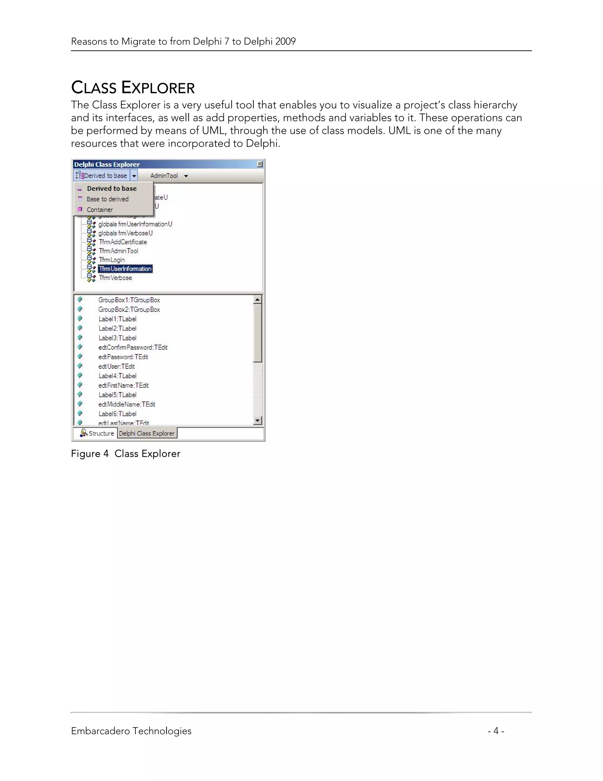 Reasons to Migrate to from Delphi 7 to Delphi 2009



CLASS EXPLORER
The Class Explorer is a very useful tool that enables you to visualize a project’s class hierarchy
and its interfaces, as well as add properties, methods and variables to it. These operations can
be performed by means of UML, through the use of class models. UML is one of the many
resources that were incorporated to Delphi.




Figure 4 Class Explorer




Embarcadero Technologies                                                                  -4-
 