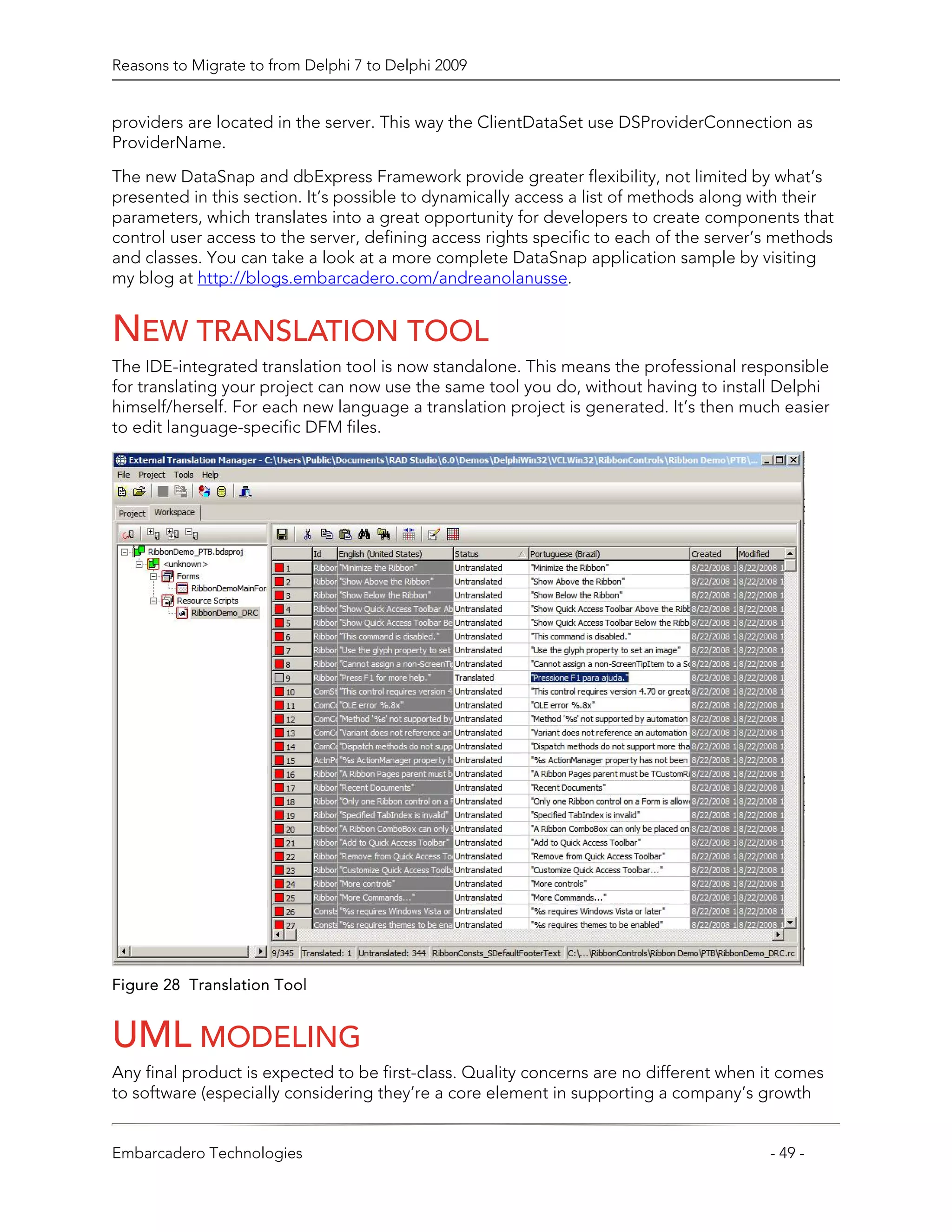 Reasons to Migrate to from Delphi 7 to Delphi 2009


providers are located in the server. This way the ClientDataSet use DSProviderConnection as
ProviderName.
The new DataSnap and dbExpress Framework provide greater flexibility, not limited by what’s
presented in this section. It’s possible to dynamically access a list of methods along with their
parameters, which translates into a great opportunity for developers to create components that
control user access to the server, defining access rights specific to each of the server’s methods
and classes. You can take a look at a more complete DataSnap application sample by visiting
my blog at http://blogs.embarcadero.com/andreanolanusse.


NEW TRANSLATION TOOL
The IDE-integrated translation tool is now standalone. This means the professional responsible
for translating your project can now use the same tool you do, without having to install Delphi
himself/herself. For each new language a translation project is generated. It’s then much easier
to edit language-specific DFM files.




Figure 28 Translation Tool


UML MODELING
Any final product is expected to be first-class. Quality concerns are no different when it comes
to software (especially considering they’re a core element in supporting a company’s growth


Embarcadero Technologies                                                                 - 49 -
 