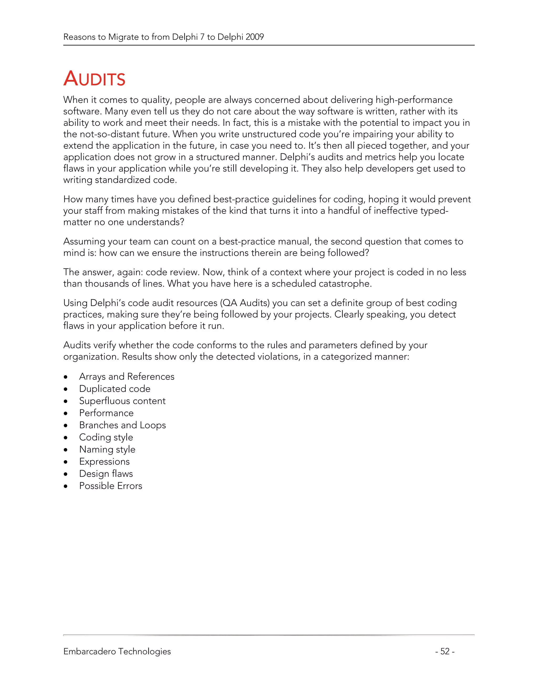 Reasons to Migrate to from Delphi 7 to Delphi 2009




AUDITS
When it comes to quality, people are always concerned about delivering high-performance
software. Many even tell us they do not care about the way software is written, rather with its
ability to work and meet their needs. In fact, this is a mistake with the potential to impact you in
the not-so-distant future. When you write unstructured code you’re impairing your ability to
extend the application in the future, in case you need to. It’s then all pieced together, and your
application does not grow in a structured manner. Delphi’s audits and metrics help you locate
flaws in your application while you’re still developing it. They also help developers get used to
writing standardized code.

How many times have you defined best-practice guidelines for coding, hoping it would prevent
your staff from making mistakes of the kind that turns it into a handful of ineffective typed-
matter no one understands?

Assuming your team can count on a best-practice manual, the second question that comes to
mind is: how can we ensure the instructions therein are being followed?
The answer, again: code review. Now, think of a context where your project is coded in no less
than thousands of lines. What you have here is a scheduled catastrophe.

Using Delphi’s code audit resources (QA Audits) you can set a definite group of best coding
practices, making sure they’re being followed by your projects. Clearly speaking, you detect
flaws in your application before it run.

Audits verify whether the code conforms to the rules and parameters defined by your
organization. Results show only the detected violations, in a categorized manner:

•   Arrays and References
•   Duplicated code
•   Superfluous content
•   Performance
•   Branches and Loops
•   Coding style
•   Naming style
•   Expressions
•   Design flaws
•   Possible Errors




Embarcadero Technologies                                                                   - 52 -
 