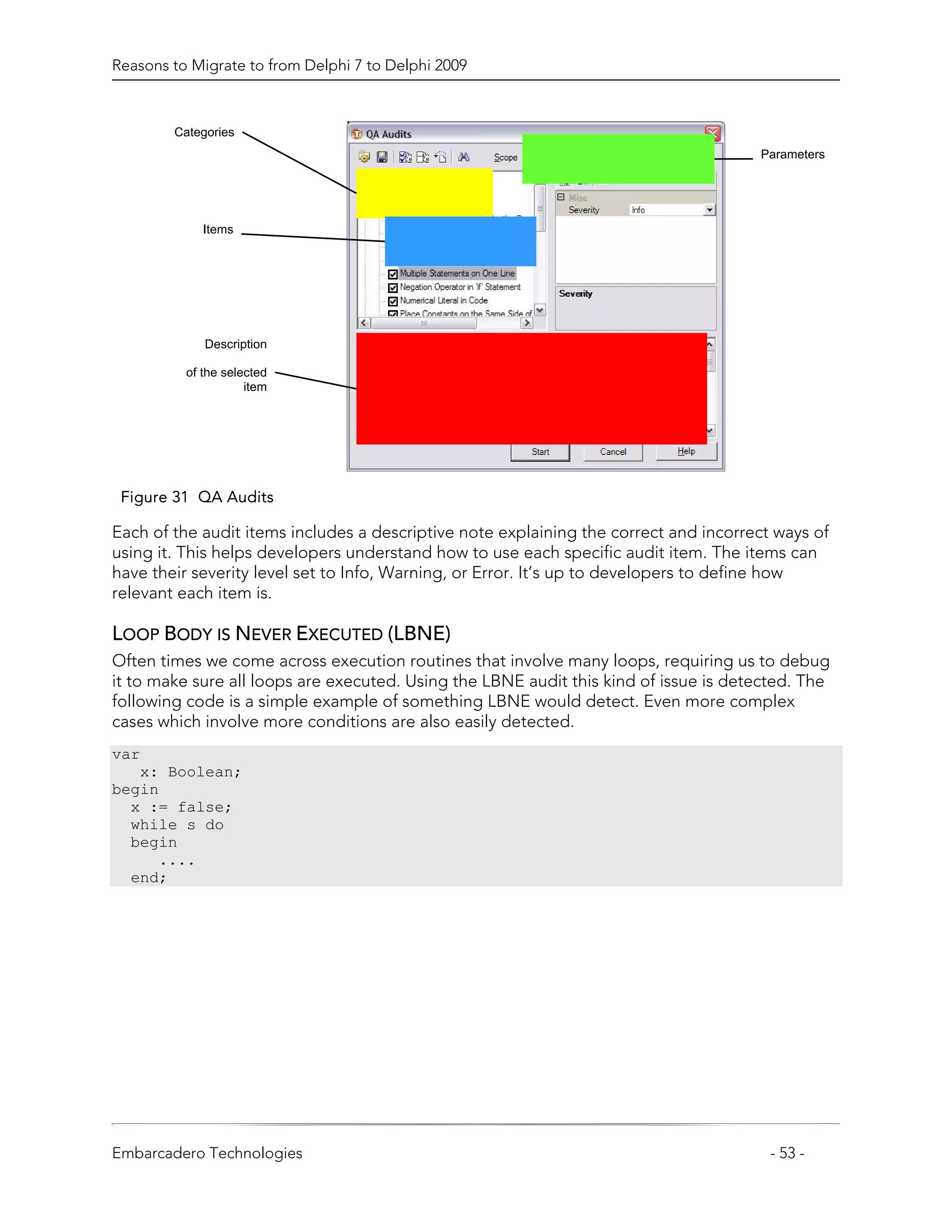 Reasons to Migrate to from Delphi 7 to Delphi 2009



        Categories
                                                                                      Parameters




             Items




             Description

          of the selected
                     item




 Figure 31 QA Audits

Each of the audit items includes a descriptive note explaining the correct and incorrect ways of
using it. This helps developers understand how to use each specific audit item. The items can
have their severity level set to Info, Warning, or Error. It’s up to developers to define how
relevant each item is.

LOOP BODY IS NEVER EXECUTED (LBNE)
Often times we come across execution routines that involve many loops, requiring us to debug
it to make sure all loops are executed. Using the LBNE audit this kind of issue is detected. The
following code is a simple example of something LBNE would detect. Even more complex
cases which involve more conditions are also easily detected.
var
   x: Boolean;
begin
  x := false;
  while s do
  begin
     ....
  end;




Embarcadero Technologies                                                                - 53 -
 