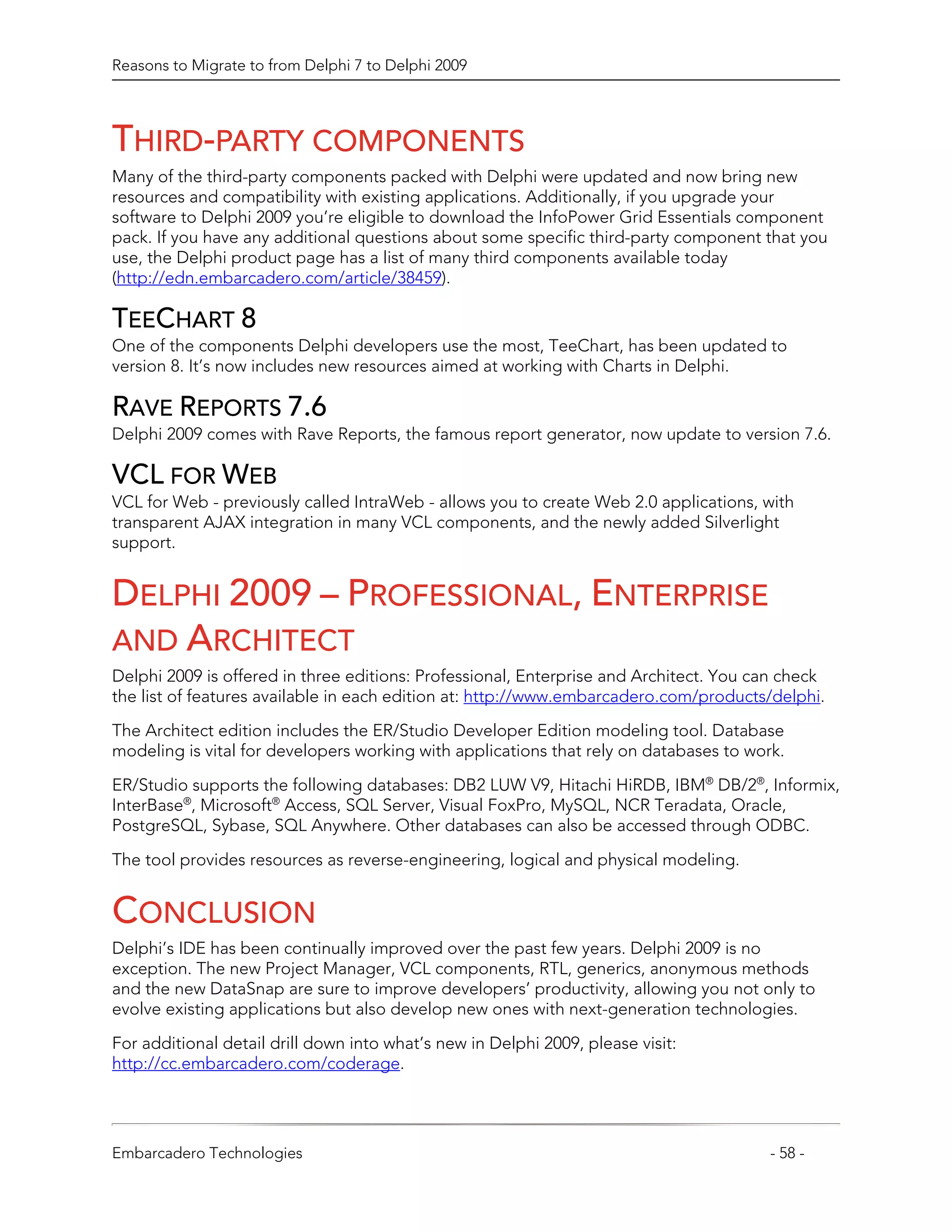Reasons to Migrate to from Delphi 7 to Delphi 2009




THIRD-PARTY COMPONENTS
Many of the third-party components packed with Delphi were updated and now bring new
resources and compatibility with existing applications. Additionally, if you upgrade your
software to Delphi 2009 you’re eligible to download the InfoPower Grid Essentials component
pack. If you have any additional questions about some specific third-party component that you
use, the Delphi product page has a list of many third components available today
(http://edn.embarcadero.com/article/38459).

TEECHART 8
One of the components Delphi developers use the most, TeeChart, has been updated to
version 8. It’s now includes new resources aimed at working with Charts in Delphi.

RAVE REPORTS 7.6
Delphi 2009 comes with Rave Reports, the famous report generator, now update to version 7.6.

VCL FOR WEB
VCL for Web - previously called IntraWeb - allows you to create Web 2.0 applications, with
transparent AJAX integration in many VCL components, and the newly added Silverlight
support.


DELPHI 2009 – PROFESSIONAL, ENTERPRISE
AND ARCHITECT
Delphi 2009 is offered in three editions: Professional, Enterprise and Architect. You can check
the list of features available in each edition at: http://www.embarcadero.com/products/delphi.
The Architect edition includes the ER/Studio Developer Edition modeling tool. Database
modeling is vital for developers working with applications that rely on databases to work.

ER/Studio supports the following databases: DB2 LUW V9, Hitachi HiRDB, IBM® DB/2®, Informix,
InterBase®, Microsoft® Access, SQL Server, Visual FoxPro, MySQL, NCR Teradata, Oracle,
PostgreSQL, Sybase, SQL Anywhere. Other databases can also be accessed through ODBC.

The tool provides resources as reverse-engineering, logical and physical modeling.


CONCLUSION
Delphi’s IDE has been continually improved over the past few years. Delphi 2009 is no
exception. The new Project Manager, VCL components, RTL, generics, anonymous methods
and the new DataSnap are sure to improve developers’ productivity, allowing you not only to
evolve existing applications but also develop new ones with next-generation technologies.

For additional detail drill down into what’s new in Delphi 2009, please visit:
http://cc.embarcadero.com/coderage.




Embarcadero Technologies                                                                - 58 -
 