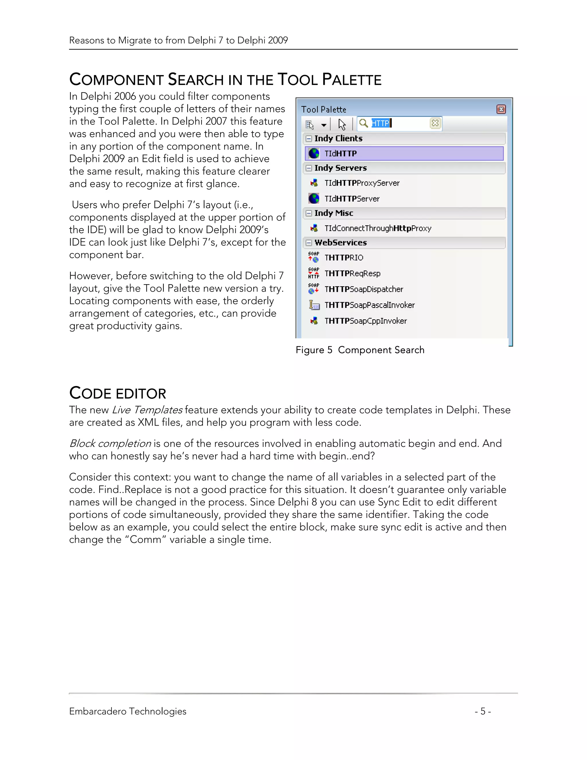 Reasons to Migrate to from Delphi 7 to Delphi 2009



COMPONENT SEARCH IN THE TOOL PALETTE
In Delphi 2006 you could filter components
typing the first couple of letters of their names
in the Tool Palette. In Delphi 2007 this feature
was enhanced and you were then able to type
in any portion of the component name. In
Delphi 2009 an Edit field is used to achieve
the same result, making this feature clearer
and easy to recognize at first glance.

 Users who prefer Delphi 7’s layout (i.e.,
components displayed at the upper portion of
the IDE) will be glad to know Delphi 2009’s
IDE can look just like Delphi 7’s, except for the
component bar.

However, before switching to the old Delphi 7
layout, give the Tool Palette new version a try.
Locating components with ease, the orderly
arrangement of categories, etc., can provide
great productivity gains.

                                                     Figure 5 Component Search



CODE EDITOR
The new Live Templates feature extends your ability to create code templates in Delphi. These
are created as XML files, and help you program with less code.

Block completion is one of the resources involved in enabling automatic begin and end. And
who can honestly say he’s never had a hard time with begin..end?
Consider this context: you want to change the name of all variables in a selected part of the
code. Find..Replace is not a good practice for this situation. It doesn’t guarantee only variable
names will be changed in the process. Since Delphi 8 you can use Sync Edit to edit different
portions of code simultaneously, provided they share the same identifier. Taking the code
below as an example, you could select the entire block, make sure sync edit is active and then
change the “Comm” variable a single time.




Embarcadero Technologies                                                                 -5-
 