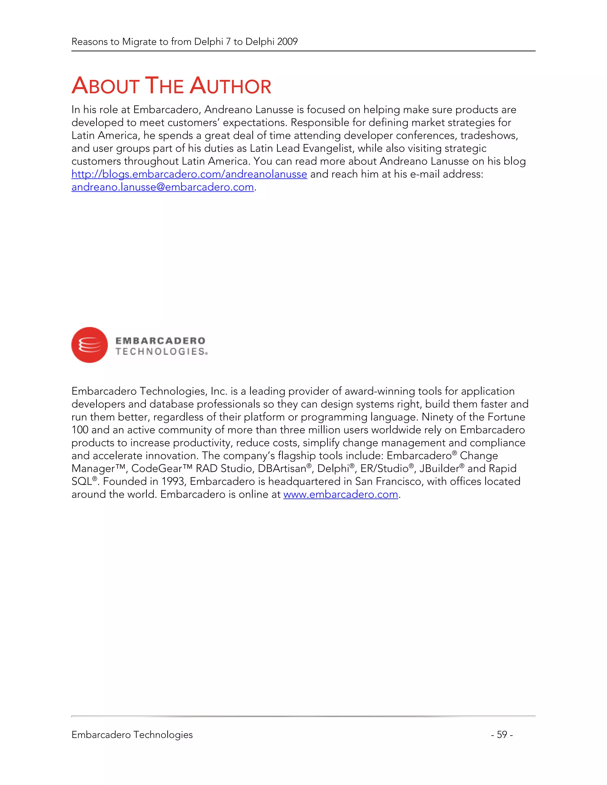Reasons to Migrate to from Delphi 7 to Delphi 2009



ABOUT THE AUTHOR
In his role at Embarcadero, Andreano Lanusse is focused on helping make sure products are
developed to meet customers’ expectations. Responsible for defining market strategies for
Latin America, he spends a great deal of time attending developer conferences, tradeshows,
and user groups part of his duties as Latin Lead Evangelist, while also visiting strategic
customers throughout Latin America. You can read more about Andreano Lanusse on his blog
http://blogs.embarcadero.com/andreanolanusse and reach him at his e-mail address:
andreano.lanusse@embarcadero.com.




Embarcadero Technologies, Inc. is a leading provider of award-winning tools for application
developers and database professionals so they can design systems right, build them faster and
run them better, regardless of their platform or programming language. Ninety of the Fortune
100 and an active community of more than three million users worldwide rely on Embarcadero
products to increase productivity, reduce costs, simplify change management and compliance
and accelerate innovation. The company’s flagship tools include: Embarcadero® Change
Manager™, CodeGear™ RAD Studio, DBArtisan®, Delphi®, ER/Studio®, JBuilder® and Rapid
SQL®. Founded in 1993, Embarcadero is headquartered in San Francisco, with offices located
around the world. Embarcadero is online at www.embarcadero.com.




Embarcadero Technologies                                                             - 59 -
 